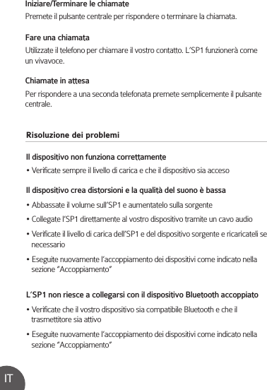 Risoluzione dei problemiIl dispositivo non funziona correttamente• Verificate sempre il livello di carica e che il dispositivo sia accesoIl dispositivo crea distorsioni e la qualità del suono è bassa• Abbassate il volume sull’SP1 e aumentatelo sulla sorgente• Collegate l’SP1 direttamente al vostro dispositivo tramite un cavo audio• Verificate il livello di carica dell’SP1 e del dispositivo sorgente e ricaricateli se    necessario• Eseguite nuovamente l’accoppiamento dei dispositivi come indicato nella    sezione “Accoppiamento”L’SP1 non riesce a collegarsi con il dispositivo Bluetooth accoppiato• Verificate che il vostro dispositivo sia compatibile Bluetooth e che il    trasmettitore sia attivo• Eseguite nuovamente l’accoppiamento dei dispositivi come indicato nella    sezione “Accoppiamento”Iniziare/Terminare le chiamatePremete il pulsante centrale per rispondere o terminare la chiamata.Fare una chiamataUtilizzate il telefono per chiamare il vostro contatto. L’SP1 funzionerà come un vivavoce.Chiamate in attesaPer rispondere a una seconda telefonata premete semplicemente il pulsante centrale.IT