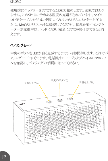 はじめに 使用前にバッテリーを充電することをお勧めします。必須ではありません。このSP1は、予めある程度の充電がされています。マイクロUSBケーブルをSP1に接続し、もう片方のUSBコネクターをPCまたは、MACのUSBスロットに接続してください。状況を示すインジケーターが充電中は、レッドになり、完全に充電が終了ができると消えます。中央のボタンをLEDが白く点滅するまで6～8秒間押します。これでペアリングモードになります。電話機やミュージックデバイスのマニュアルを確認し、ペアリングの手順に従ってください。ペアリングモードJP 音量を下げる。 音量を上げる。中央のボタンを