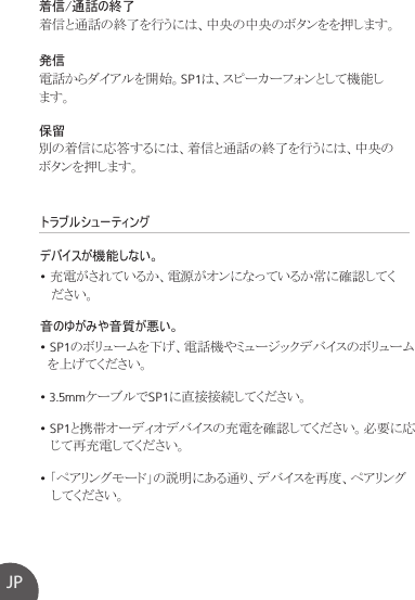 トラブルシューティングデバイスが機能しない。• 充電がされているか、電源がオンになっているか常に確認してく   ださい。音のゆがみや音質が悪い。• SP1のボリュームを下げ、電話機やミュージックデバイスのボリューム  を上げてください。• 3.5mmケーブルでSP1に直接接続してください。• SP1と携帯オーディオデバイスの充電を確認してください。必要に応   じて再充電してください。• 「ペアリングモード」の説明にある通り、デバイスを再度、ペアリング   してください。着信/通話の終了着信と通話の終了を行うには、中央の中央のボタンをを押します。発信電話からダイアルを開始。SP1は、スピーカーフォンとして機能します。保留別の着信に応答するには、着信と通話の終了を行うには、中央のボタンを押します。JP