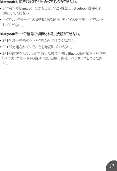 JPBluetooth対応デバイスでSP1のペアリングができない。• デバイスがBluetoothに対応しているか確認し、Bluetooth設定を有   効にしてください。• 「ペアリングモード」の説明にある通り、デバイスを再度、ペアリング   してください。Bluetoothモードで信号が切断される、接続ができない。• SP1をお手持ちのデバイスに近づけてください。• SP1が充電されていることを確認してください。• SP1の電源を切り、1分間待った後で再度、Bluetooth対応デバイスを  「ペアリングモード」の説明にある通り、再度、ペアリングしてくださ   い。
