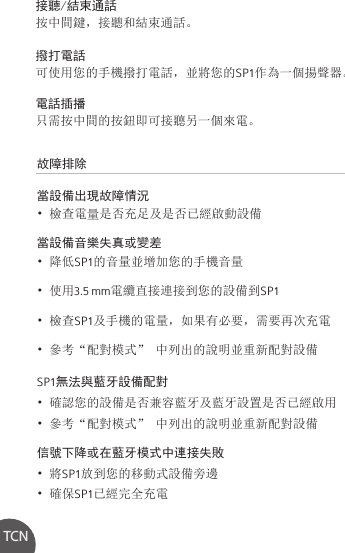 故障排除當設備出現故障情況• 檢查電量是否充足及是否已經啟動設備當設備音樂失真或變差• 降低SP1的音量並增加您的手機音量• 使用3.5 mm電纜直接連接到您的設備到SP1• 檢查SP1及手機的電量，如果有必要，需要再次充電• 參考“配對模式” 中列出的說明並重新配對設備SP1無法與藍牙設備配對• 確認您的設備是否兼容藍牙及藍牙設置是否已經啟用• 參考“配對模式” 中列出的說明並重新配對設備信號下降或在藍牙模式中連接失敗• 將SP1放到您的移動式設備旁邊• 確保SP1已經完全充電接聽/結束通話按中間鍵，接聽和結束通話。撥打電話可使用您的手機撥打電話，並將您的SP1作為一個揚聲器。電話插播只需按中間的按鈕即可接聽另一個來電。TCN