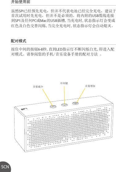 开始使用前 虽然SPI已经预先充电，但并不代表电池已经完全充电，建议于首次试用时先充电，但并不是必须的。将内附的USB缆线连接到SP1及任何PC或Mac的USB插槽,当充电时,状态指示灯会变成红色及白色交替闪烁,当完全充电时,状态指示灯会自动熄灭。按住中间的按钮6-8秒,直到LED指示灯不断闪烁白光,即进入配对模式。请参阅您的手机/音乐设备手册的配对方法 。配对模式SCN音量减少 音量增加中间键