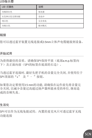 链接生活化开始试用LED指示燈您可以透过蓝牙装置无线连接或3.5mm立体声电缆链接到设备。SP1可以作为无线免提试用，内置的麦克风只可透过蓝牙无线功能连接为获得最佳的音质，请确保SP1保持平放（底部a.m.p.标签向下）及正面向前（SP1的标签在底部的右边）。当透过蓝牙连接时,最好先把手机的音量完全关闭,并使用位于SP1顶部的“+” 及“ - ”按钮。如果您决定要使用3.5 mm的功能,请确保在运作前先将音量完全关闭,以减少音量过高超过扬声器所能承受的单位,继而造成的音频失真。SCNLED 灯顏色 说明闪烁的红色 低电量红色和白色交替闪烁 充电中纯白色 完全充电闪烁白色 配对模式