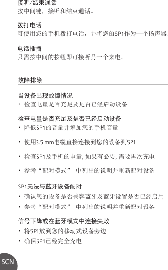 故障排除当设备出现故障情况• 检查电量是否充足及是否已经启动设备检查电量是否充足及是否已经启动设备• 降低SP1的音量并增加您的手机音量• 使用3.5 mm电缆直接连接到您的设备到SP1• 检查SP1及手机的电量,如果有必要,需要再次充电• 参考“配对模式” 中列出的说明并重新配对设备SP1无法与蓝牙设备配对• 确认您的设备是否兼容蓝牙及蓝牙设置是否已经启用• 参考“配对模式” 中列出的说明并重新配对设备信号下降或在蓝牙模式中连接失败• 将SP1放到您的移动式设备旁边• 确保SP1已经完全充电接听/结束通话按中间键，接听和结束通话。拨打电话可使用您的手机拨打电话，并将您的SP1作为一个扬声器。电话插播只需按中间的按钮即可接听另一个来电。SCN