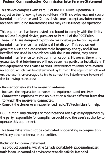 Federal Communication Commission Interference Statement This device complies with Part 15 of the FCC Rules. Operation is subject to the following two conditions: (1) This device may not cause harmful interference, and (2) this device must accept any interference received, including interference that may cause undesired operation. This equipment has been tested and found to comply with the limits for a Class B digital device, pursuant to Part 15 of the FCC Rules.  These limits are designed to provide reasonable protection against harmful interference in a residential installation. This equipment generates, uses and can radiate radio frequency energy and, if not installed and used in accordance with the instructions, may cause harmful interference to radio communications.  However, there is no guarantee that interference will not occur in a particular installation.  If this equipment does cause harmful interference to radio or television reception, which can be determined by turning the equipment o and on, the user is encouraged to try to correct the interference by one of the following measures: - Reorient or relocate the receiving antenna.- Increase the separation between the equipment and receiver.- Connect the equipment into an outlet on a circuit dierent from that   to which the receiver is connected.- Consult the dealer or an experienced radio/TV technician for help.FCC Caution: Any changes or modications not expressly approved by the party responsible for compliance could void the user’s authority to operate this equipment. This transmitter must not be co-located or operating in conjunction with any other antenna or transmitter. Radiation Exposure Statement:This product complies with the Canada portable RF exposure limit set forth for an uncontrolled environment and is safe for intended 