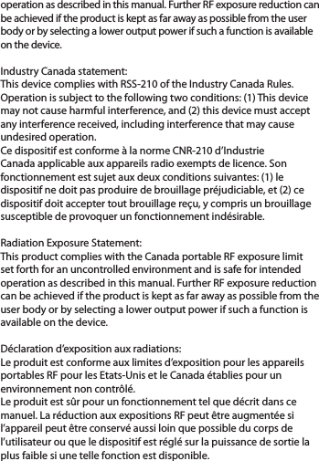 operation as described in this manual. Further RF exposure reduction can be achieved if the product is kept as far away as possible from the user body or by selecting a lower output power if such a function is available on the device.Industry Canada statement:This device complies with RSS-210 of the Industry Canada Rules. Operation is subject to the following two conditions: (1) This device may not cause harmful interference, and (2) this device must accept any interference received, including interference that may cause undesired operation.Ce dispositif est conforme à la norme CNR-210 d’Industrie Canada applicable aux appareils radio exempts de licence. Son fonctionnement est sujet aux deux conditions suivantes: (1) le dispositif ne doit pas produire de brouillage préjudiciable, et (2) ce dispositif doit accepter tout brouillage reçu, y compris un brouillage susceptible de provoquer un fonctionnement indésirable. Radiation Exposure Statement:This product complies with the Canada portable RF exposure limit set forth for an uncontrolled environment and is safe for intended operation as described in this manual. Further RF exposure reduction can be achieved if the product is kept as far away as possible from the user body or by selecting a lower output power if such a function is available on the device. Déclaration d’exposition aux radiations:Le produit est conforme aux limites d’exposition pour les appareils portables RF pour les Etats-Unis et le Canada établies pour un environnement non contrôlé.Le produit est sûr pour un fonctionnement tel que décrit dans ce manuel. La réduction aux expositions RF peut être augmentée si l’appareil peut être conservé aussi loin que possible du corps de l’utilisateur ou que le dispositif est réglé sur la puissance de sortie la plus faible si une telle fonction est disponible.