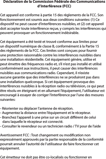 Déclaration de la Commission Fédérale des Communications d’Interférence (FCC) Cet appareil est conforme à partie 15 des règlements de la FCC. Son fonctionnement est soumis aux deux conditions suivantes: (1) Ce dispositif ne peut causer d’interférences nuisibles, et (2) cet appareil doit accepter toute interférence reçue, y compris les interférences qui peuvent provoquer un fonctionnement indésirable. Cet équipement a été testé et trouvé conforme aux limites pour un dispositif numérique de classe B, conformément à la Partie 15 des règlements de la FCC. Ces limites sont conçues pour fournir une protection raisonnable contre les interférences nuisibles dans une installation résidentielle. Cet équipement génère, utilise et peut émettre des fréquences radio et, s’il n’est pas installé et utilisé conformément aux instructions, il peut causer des interférences nuisibles aux communications radio. Cependant, il n’existe aucune garantie que des interférences ne se produiront pas dans une installation quelconque. Si cet équipement provoque des interférences nuisibles à la réception radio ou télévision, ce qui peut être résolu en éteignant et en allumant l’équipement, l’utilisateur est encouragé à essayer de corriger l’interférence par l’une des mesures suivantes: - Réorienter ou déplacer l’antenne de réception.- Augmentez la distance entre l’équipement et le récepteur.- Branchez l’appareil à une prise sur un circuit diérent de celui   dans laquelle le récepteur est connecté.- Consulter le revendeur ou un technicien radio / TV pour de l’aide Avertissement FCC : Tout changement ou modication non expressément approuvés par la partie responsable de la conformité pourrait annuler l’autorité de l’utilisateur de faire fonctionner cet équipement. Cet émetteur ne doit pas être co-localisés ou fonctionner en 