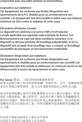 conjonction avec une autre antenne ou transmetteur. L’exposition aux radiations:Cet équipement est conforme aux limites d’exposition aux rayonnements de la FCC établies pour un environnement non contrôlé. Cet équipement doit être installé et utilisé avec une distance minimum de 20cm entre le radiateur et votre corps.Déclaration d’Industry Canada :Ce dispositif est conforme à la norme CNR-210 d’Industrie Canada applicable aux appareils radio exempts de licence. Son fonctionnement est sujet aux deux conditions suivantes: (1) le dispositif ne doit pas produire de brouillage préjudiciable, et (2) ce dispositif doit accepter tout brouillage reçu, y compris un brouillage susceptible de provoquer un fonctionnement indésirable. Déclaration d’exposition aux radiations:Cet équipement est conforme aux limites d’exposition aux rayonnements IC établies pour un environnement non contrôlé. Cet équipement doit être installé et utilisé avec un minimum de 20 cm de distance entre la source de rayonnement et votre corps.  For Taiwan 警語： (電信管制射頻器材使用)經型式認證合格之低功率射頻電機，非經許可，公司、商號或使用者均不得擅自變更頻率、加大功率或變更原設計之特性及功能。低功率射頻電機之使用不得影響飛航安全及干擾合法通信；經發現有干擾現象時，應立即停用，並改善至無干擾時方得繼續使用。前項合法通信，指依電信法規定作業之無線電通信。低功率射頻電機須忍受合法通信或工業、科學及醫療用電波輻射性電機設備之干擾。仅适用于海拔2000米以下地区安全使用仅适用于非热带气候条件下安全使用