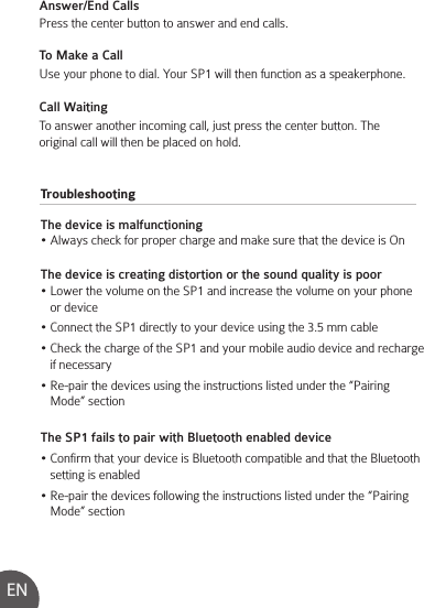 TroubleshootingThe device is malfunctioning• Always check for proper charge and make sure that the device is OnThe device is creating distortion or the sound quality is poor• Lower the volume on the SP1 and increase the volume on your phone    or device• Connect the SP1 directly to your device using the 3.5 mm cable• Check the charge of the SP1 and your mobile audio device and recharge    if necessary• Re-pair the devices using the instructions listed under the “Pairing    Mode” sectionThe SP1 fails to pair with Bluetooth enabled device• Confirm that your device is Bluetooth compatible and that the Bluetooth    setting is enabled• Re-pair the devices following the instructions listed under the “Pairing    Mode” sectionAnswer/End CallsPress the center button to answer and end calls.   To Make a CallUse your phone to dial. Your SP1 will then function as a speakerphone.Call WaitingTo answer another incoming call, just press the center button. The original call will then be placed on hold.EN