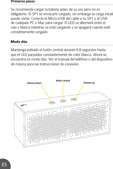 Primeros pasos Se recomienda cargar la batería antes de su uso pero no es obligatorio. El SP1 se envía pre cargado, sin embargo la carga inicial puede variar. Conecte el Micro-USB del cable a su SP1 y al USB de cualquier PC o Mac para cargar. El LED se alternará entre el rojo y blanco mientras se está cargando y se apagará cuando esté completamente cargado.Mantenga pulsado el botón central durante 6-8 segundos hasta que el LED parpadee constantemente de color blanco. Ahora se encuentra en modo dúo. Ver el manual del teléfono o del dispositivo de música para las instrucciones de conexión.Modo dúoESVolume down Volume upBotón central