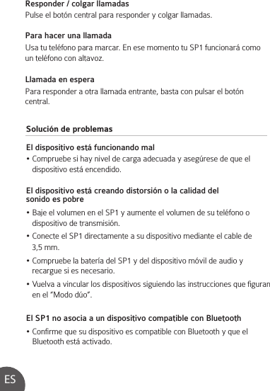 Solución de problemasEl dispositivo está funcionando mal• Compruebe si hay nivel de carga adecuada y asegúrese de que el    dispositivo está encendido.El dispositivo está creando distorsión o la calidad del sonido es pobre• Baje el volumen en el SP1 y aumente el volumen de su teléfono o    dispositivo de transmisión.• Conecte el SP1 directamente a su dispositivo mediante el cable de    3,5 mm.• Compruebe la batería del SP1 y del dispositivo móvil de audio y    recargue si es necesario.• Vuelva a vincular los dispositivos siguiendo las instrucciones que figuran    en el “Modo dúo”.El SP1 no asocia a un dispositivo compatible con Bluetooth• Confirme que su dispositivo es compatible con Bluetooth y que el     Bluetooth está activado.Responder / colgar llamadasPulse el botón central para responder y colgar llamadas.   Para hacer una llamadaUsa tu teléfono para marcar. En ese momento tu SP1 funcionará como un teléfono con altavoz.Llamada en esperaPara responder a otra llamada entrante, basta con pulsar el botón central.ES