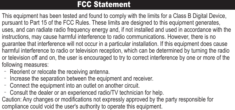 FCC StatementThis equipment has been tested and found to comply with the limits for a Class B Digital Device, pursuant to Part 15 of the FCC Rules. These limits are designed to this equipment generates, uses, and can radiate radio frequency energy and, if not installed and used in accordance with the instructions, may cause harmful interference to radio communications. However, there is no guarantee that interference will not occur in a particular installation. If this equipment does cause harmful interference to radio or television reception, which can be determined by turning the radio or television off and on, the user is encouraged to try to correct interference by one or more of the following measures:‐ Reorient or relocate the receiving antenna.‐ Increase the separation between the equipment and receiver.‐ Connect the equipment into an outlet on another circuit.‐ Consult the dealer or an experienced radio/TV technician for help.Caution: Any changes or modifications not expressly approved by the party responsible for compliance could void the user&apos;s authority to operate this equipment.