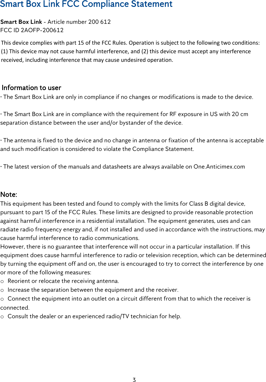 3  Smart Box Link FCC Compliance Statement  Smart Box Link - Article number 200 612  FCC ID 2AOFP-200612  This device complies with part 15 of the FCC Rules. Operation is subject to the following two conditions: (1) This device may not cause harmful interference, and (2) this device must accept any interference received, including interference that may cause undesired operation.    Information to user  &bull; The Smart Box Link are only in compliance if no changes or modifications is made to the device.   &bull; The Smart Box Link are in compliance with the requirement for RF exposure in US with 20 cm separation distance between the user and/or bystander of the device.   &bull; The antenna is fixed to the device and no change in antenna or fixation of the antenna is acceptable and such modification is considered to violate the Compliance Statement.   &bull; The latest version of the manuals and datasheets are always available on One.Anticimex.com    Note:  This equipment has been tested and found to comply with the limits for Class B digital device, pursuant to part 15 of the FCC Rules. These limits are designed to provide reasonable protection against harmful interference in a residential installation. The equipment generates, uses and can radiate radio frequency energy and, if not installed and used in accordance with the instructions, may cause harmful interference to radio communications.  However, there is no guarantee that interference will not occur in a particular installation. If this equipment does cause harmful interference to radio or television reception, which can be determined by turning the equipment off and on, the user is encouraged to try to correct the interference by one or more of the following measures:  o Reorient or relocate the receiving antenna.  o Increase the separation between the equipment and the receiver.  o Connect the equipment into an outlet on a circuit different from that to which the receiver is connected.  o Consult the dealer or an experienced radio/TV technician for help.    