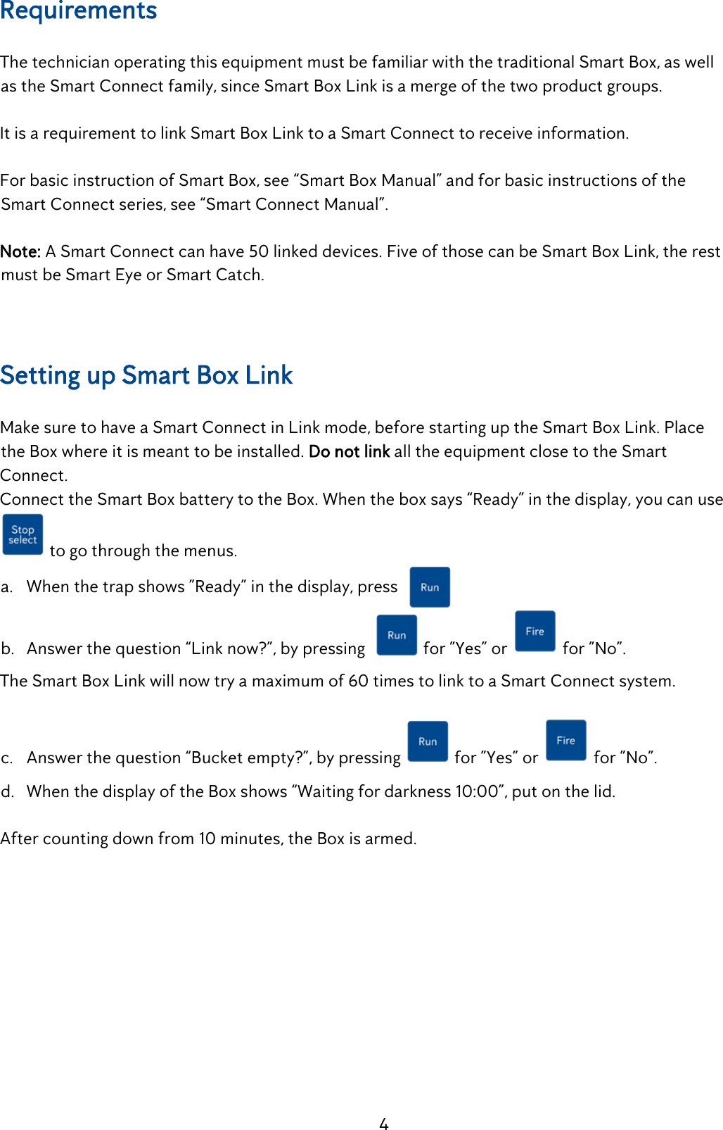 4 Requirements   The technician operating this equipment must be familiar with the traditional Smart Box, as well    as the Smart Connect family, since Smart Box Link is a merge of the two product groups.  It is a requirement to link Smart Box Link to a Smart Connect to receive information.  For basic instruction of Smart Box, see &ldquo;Smart Box Manual&rdquo; and for basic instructions of the    Smart Connect series, see &ldquo;Smart Connect Manual&rdquo;. Note: A Smart Connect can have 50 linked devices. Five of those can be Smart Box Link, the rest     must be Smart Eye or Smart Catch.  Setting up Smart Box Link  Make sure to have a Smart Connect in Link mode, before starting up the Smart Box Link. Place    the Box where it is meant to be installed. Do not link all the equipment close to the Smart Connect. Connect the Smart Box battery to the Box. When the box says &ldquo;Ready&rdquo; in the display, you can use  to go through the menus. a. When the trap shows &rdquo;Ready&rdquo; in the display, press  b. Answer the question &ldquo;Link now?&rdquo;, by pressing             for &rdquo;Yes&rdquo; or   for &rdquo;No&rdquo;. The Smart Box Link will now try a maximum of 60 times to link to a Smart Connect system.  c. Answer the question &ldquo;Bucket empty?&rdquo;, by pressing   for &rdquo;Yes&rdquo; or   for &rdquo;No&rdquo;. d. When the display of the Box shows &ldquo;Waiting for darkness 10:00&rdquo;, put on the lid.  After counting down from 10 minutes, the Box is armed. 