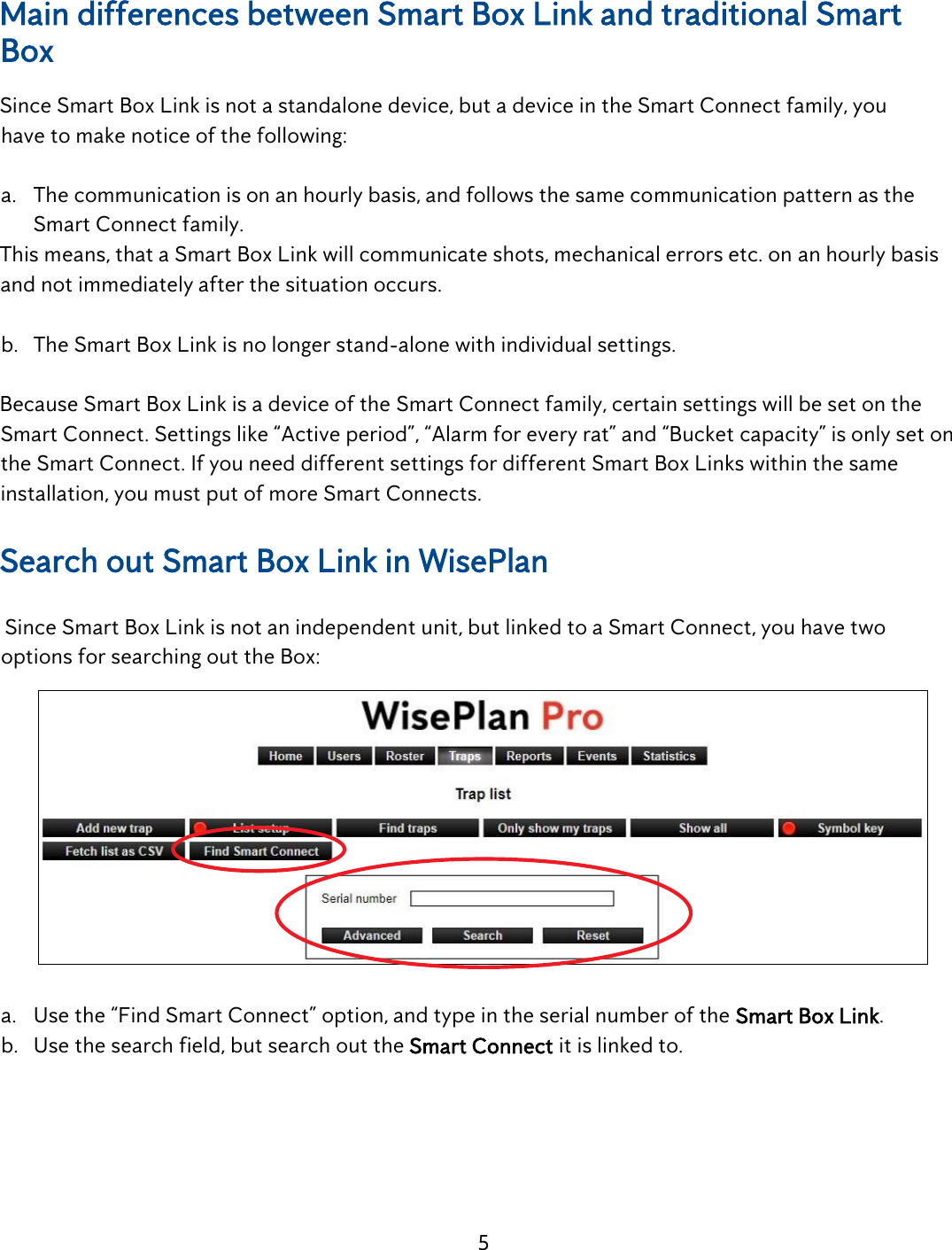 5    Main differences between Smart Box Link and traditional Smart Box Since Smart Box Link is not a standalone device, but a device in the Smart Connect family, you    have to make notice of the following:  a. The communication is on an hourly basis, and follows the same communication pattern as the Smart Connect family. This means, that a Smart Box Link will communicate shots, mechanical errors etc. on an hourly basis and not immediately after the situation occurs.  b. The Smart Box Link is no longer stand-alone with individual settings.  Because Smart Box Link is a device of the Smart Connect family, certain settings will be set on the Smart Connect. Settings like &ldquo;Active period&rdquo;, &ldquo;Alarm for every rat&rdquo; and &ldquo;Bucket capacity&rdquo; is only set on the Smart Connect. If you need different settings for different Smart Box Links within the same installation, you must put of more Smart Connects.  Search out Smart Box Link in WisePlan    Since Smart Box Link is not an independent unit, but linked to a Smart Connect, you have two    options for searching out the Box:   a. Use the &ldquo;Find Smart Connect&rdquo; option, and type in the serial number of the Smart Box Link. b. Use the search field, but search out the Smart Connect it is linked to. 