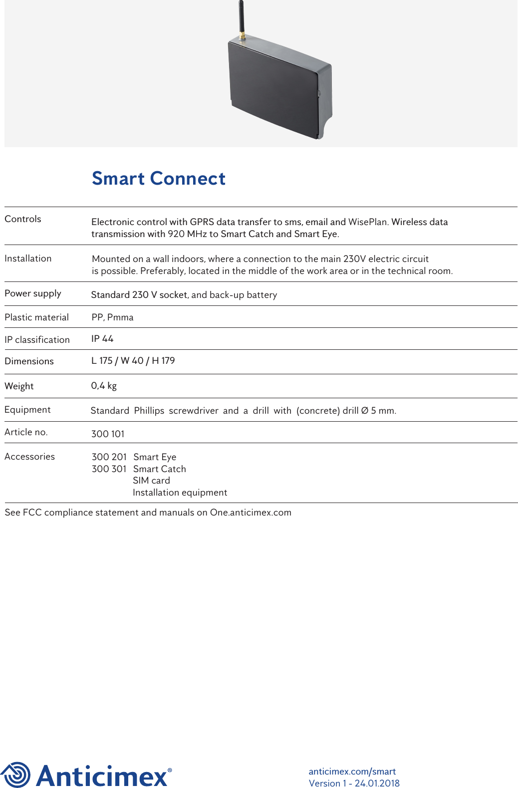 anticimex.com/smartVersion 1 - 24.01.2018Smart ConnectControlsPower supplyIP classificationDimensionsWeightElectronic control with GPRS data transfer to sms, email and WisePlan. Wireless data transmission with 920 MHz to Smart Catch and Smart Eye.Standard 230 V socket, and back-up batteryIP 44L 175 / W 40 / H 1790,4 kgAccessoriesArticle no.EquipmentInstallation Mounted on a wall indoors, where a connection to the main 230V electric circuit is possible. Preferably, located in the middle of the work area or in the technical room. Plastic material PP, PmmaStandard  Phillips  screwdriver  and  a  drill  with  (concrete) drill &Oslash; 5 mm. 300 101300 201   Smart Eye300 301   Smart CatchSIM cardInstallation equipmentSee FCC compliance statement and manuals on One.anticimex.com