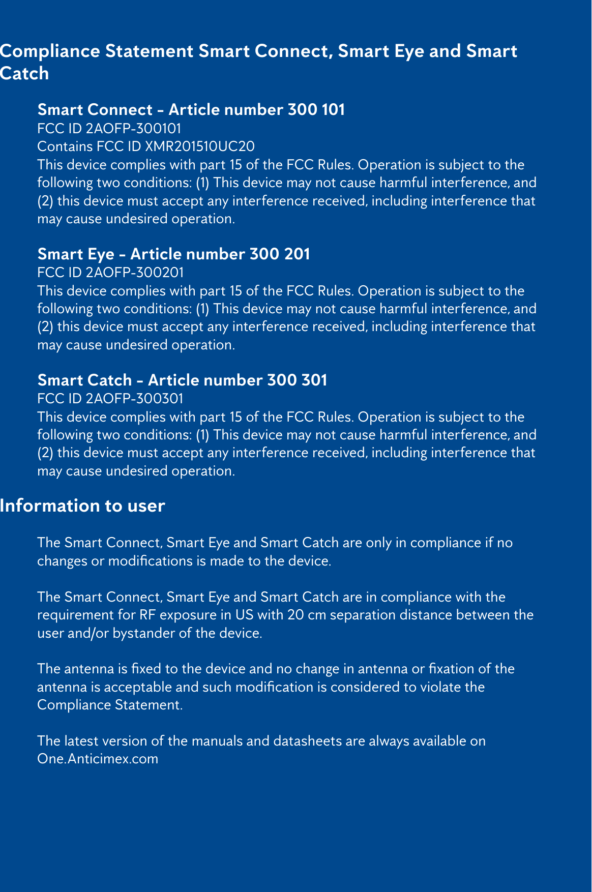 2Compliance Statement Smart Connect, Smart Eye and Smart Catch   Smart Connect - Article number 300 101   FCC ID 2AOFP-300101  Contains FCC ID XMR201510UC20  This device complies with part 15 of the FCC Rules. Operation is subject to the     following two conditions: (1) This device may not cause harmful interference, and    (2) this device must accept any interference received, including interference that    may cause undesired operation.  Smart Eye - Article number 300 201   FCC ID 2AOFP-300201  This device complies with part 15 of the FCC Rules. Operation is subject to the     following two conditions: (1) This device may not cause harmful interference, and    (2) this device must accept any interference received, including interference that    may cause undesired operation.  Smart Catch - Article number 300 301   FCC ID 2AOFP-300301  This device complies with part 15 of the FCC Rules. Operation is subject to the     following two conditions: (1) This device may not cause harmful interference, and    (2) this device must accept any interference received, including interference that    may cause undesired operation.Information to user  The Smart Connect, Smart Eye and Smart Catch are only in compliance if no     changesormodicationsismadetothedevice.   The Smart Connect, Smart Eye and Smart Catch are in compliance with the      requirement for RF exposure in US with 20 cm separation distance between the    user and/or bystander of the device.  Theantennaisxedtothedeviceandnochangeinantennaorxationofthe  antennaisacceptableandsuchmodicationisconsideredtoviolatethe    Compliance Statement.   The latest version of the manuals and datasheets are always available on  One.Anticimex.com