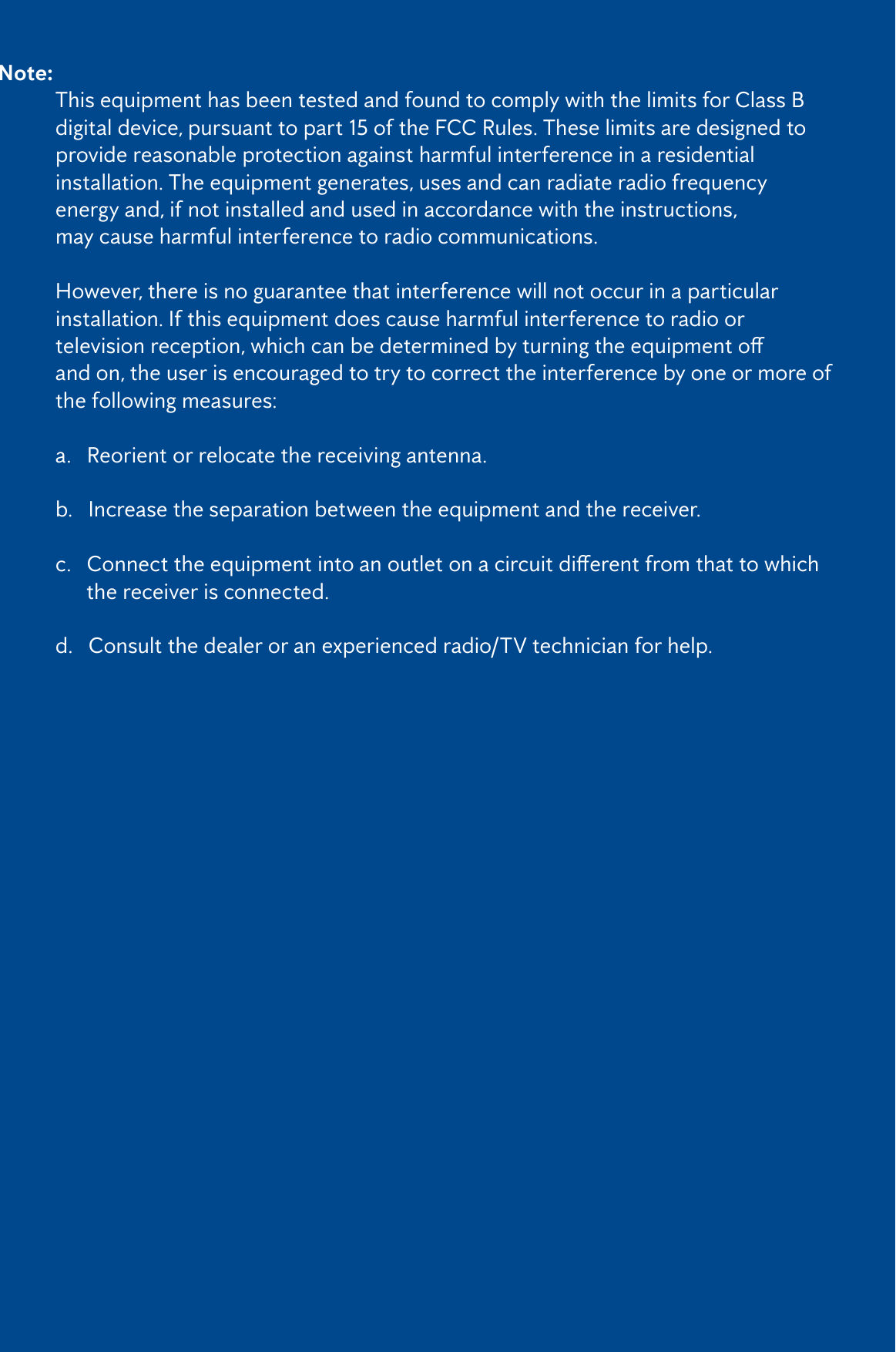 3Note:   This equipment has been tested and found to comply with the limits for Class B    digital device, pursuant to part 15 of the FCC Rules. These limits are designed to    provide reasonable protection against harmful interference in a residential      installation. The equipment generates, uses and can radiate radio frequency      energy and, if not installed and used in accordance with the instructions,       may cause harmful interference to radio communications.  However, there is no guarantee that interference will not occur in a particular      installation. If this equipment does cause harmful interference to radio or     televisionreception,whichcanbedeterminedbyturningtheequipmento   and on, the user is encouraged to try to correct the interference by one or more of    the following measures:   a.   Reorient or relocate the receiving antenna.   b.   Increase the separation between the equipment and the receiver.  c.Connecttheequipmentintoanoutletonacircuitdierentfromthattowhich        the receiver is connected.   d.   Consult the dealer or an experienced radio/TV technician for help.