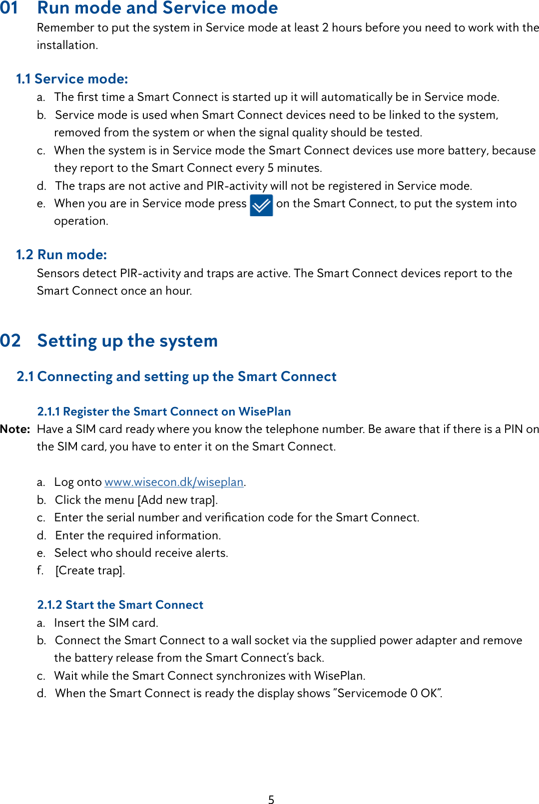 501  Run mode and Service mode  Remember to put the system in Service mode at least 2 hours before you need to work with the   installation.     1.1 Service mode: a.ThersttimeaSmartConnectisstartedupitwillautomaticallybeinServicemode.  b.   Service mode is used when Smart Connect devices need to be linked to the system,            removed from the system or when the signal quality should be tested.  c.   When the system is in Service mode the Smart Connect devices use more battery, because           they report to the Smart Connect every 5 minutes.  d.   The traps are not active and PIR-activity will not be registered in Service mode.   e.   When you are in Service mode press   on the Smart Connect, to put the system into           operation.     1.2 Run mode:  Sensors detect PIR-activity and traps are active. The Smart Connect devices report to the      Smart Connect once an hour.02  Setting up the system      2.1 Connecting and setting up the Smart Connect   2.1.1 Register the Smart Connect on WisePlanNote:  Have a SIM card ready where you know the telephone number. Be aware that if there is a PIN on    the SIM card, you have to enter it on the Smart Connect.   a.   Log onto www.wisecon.dk/wiseplan.  b.   Click the menu [Add new trap]. c.EntertheserialnumberandvericationcodefortheSmartConnect.  d.   Enter the required information.   e.   Select who should receive alerts.  f.    [Create trap].  2.1.2 Start the Smart Connect  a.   Insert the SIM card.  b.   Connect the Smart Connect to a wall socket via the supplied power adapter and remove          the battery release from the Smart Connect&rsquo;s back.  c.   Wait while the Smart Connect synchronizes with WisePlan.  d.   When the Smart Connect is ready the display shows &rdquo;Servicemode 0 OK&rdquo;.    