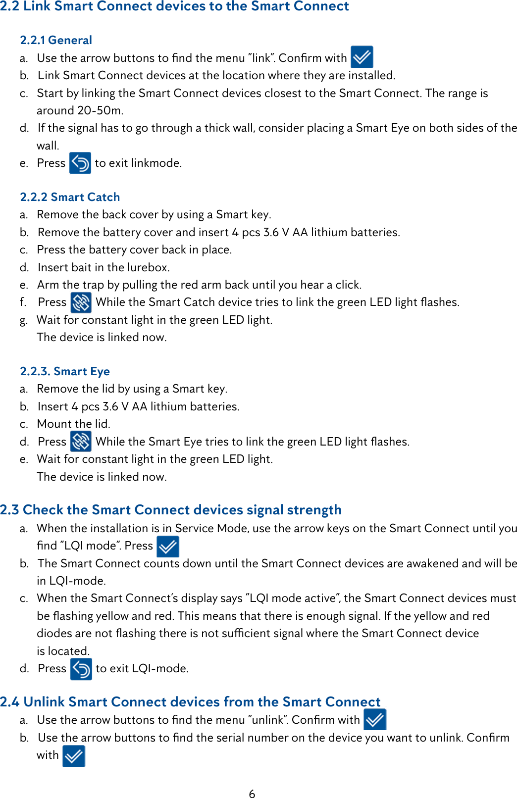 6     2.2 Link Smart Connect devices to the Smart Connect  2.2.1 General a.Usethearrowbuttonstondthemenu&rdquo;link&rdquo;.Conrmwith  b.   Link Smart Connect devices at the location where they are installed.  c.   Start by linking the Smart Connect devices closest to the Smart Connect. The range is            around 20-50m.  d.   If the signal has to go through a thick wall, consider placing a Smart Eye on both sides of the          wall.  e.   Press   to exit linkmode.     2.2.2 Smart Catch  a.   Remove the back cover by using a Smart key.  b.   Remove the battery cover and insert 4 pcs 3.6 V AA lithium batteries.  c.   Press the battery cover back in place.  d.   Insert bait in the lurebox.  e.   Arm the trap by pulling the red arm back until you hear a click.  f.    Press  WhiletheSmartCatchdevicetriestolinkthegreenLEDlightashes.  g.   Wait for constant light in the green LED light.        The device is linked now.  2.2.3. Smart Eye  a.   Remove the lid by using a Smart key.  b.   Insert 4 pcs 3.6 V AA lithium batteries.  c.   Mount the lid.  d.   Press  WhiletheSmartEyetriestolinkthegreenLEDlightashes.  e.   Wait for constant light in the green LED light.        The device is linked now.     2.3 Check the Smart Connect devices signal strength  a.   When the installation is in Service Mode, use the arrow keys on the Smart Connect until you   nd&rdquo;LQImode&rdquo;.Press  b.   The Smart Connect counts down until the Smart Connect devices are awakened and will be   inLQI-mode. c.WhentheSmartConnect&rsquo;sdisplaysays&rdquo;LQImodeactive&rdquo;,theSmartConnectdevicesmust beashingyellowandred.Thismeansthatthereisenoughsignal.Iftheyellowandred  diodesarenotashingthereisnotsucientsignalwheretheSmartConnectdevice         is located.  d.   Press  toexitLQI-mode.     2.4 Unlink Smart Connect devices from the Smart Connect a.Usethearrowbuttonstondthemenu&rdquo;unlink&rdquo;.Conrmwith b.Usethearrowbuttonstondtheserialnumberonthedeviceyouwanttounlink.Conrm        with 