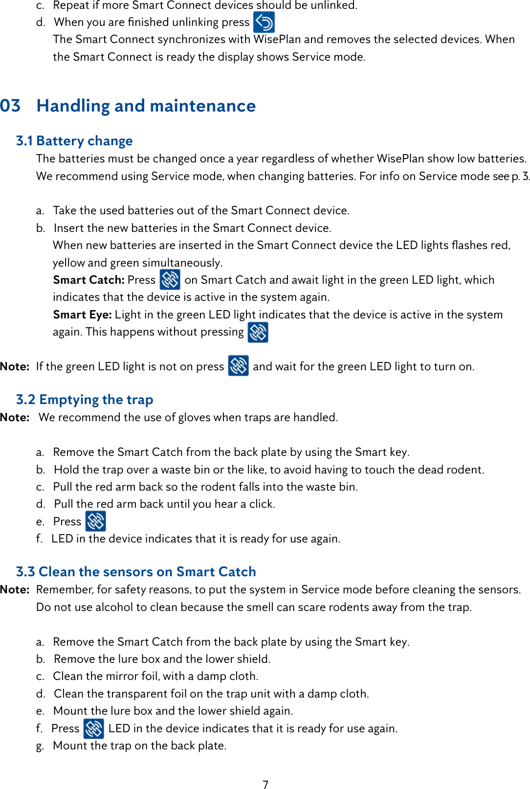 7  c.   Repeat if more Smart Connect devices should be unlinked. d.Whenyouarenishedunlinkingpress        The Smart Connect synchronizes with WisePlan and removes the selected devices. When          the Smart Connect is ready the display shows Service mode.03  Handling and maintenance     3.1 Battery change  The batteries must be changed once a year regardless of whether WisePlan show low batteries.    We recommend using Service mode, when changing batteries. For info on Service mode see p. 3.    a.   Take the used batteries out of the Smart Connect device.  b.   Insert the new batteries in the Smart Connect device. WhennewbatteriesareinsertedintheSmartConnectdevicetheLEDlightsashesred,        yellow and green simultaneously.        Smart Catch: Press   on Smart Catch and await light in the green LED light, which            indicates that the device is active in the system again.         Smart Eye: Light in the green LED light indicates that the device is active in the system            again. This happens without pressing   Note:  If the green LED light is not on press   and wait for the green LED light to turn on.       3.2 Emptying the trapNote:   We recommend the use of gloves when traps are handled.    a.   Remove the Smart Catch from the back plate by using the Smart key.  b.   Hold the trap over a waste bin or the like, to avoid having to touch the dead rodent.  c.   Pull the red arm back so the rodent falls into the waste bin.  d.   Pull the red arm back until you hear a click.  e.   Press   f.   LED in the device indicates that it is ready for use again.     3.3 Clean the sensors on Smart CatchNote:  Remember, for safety reasons, to put the system in Service mode before cleaning the sensors.    Do not use alcohol to clean because the smell can scare rodents away from the trap.   a.   Remove the Smart Catch from the back plate by using the Smart key.  b.   Remove the lure box and the lower shield.  c.   Clean the mirror foil, with a damp cloth.  d.   Clean the transparent foil on the trap unit with a damp cloth.  e.   Mount the lure box and the lower shield again.  f.   Press   LED in the device indicates that it is ready for use again.  g.   Mount the trap on the back plate.  