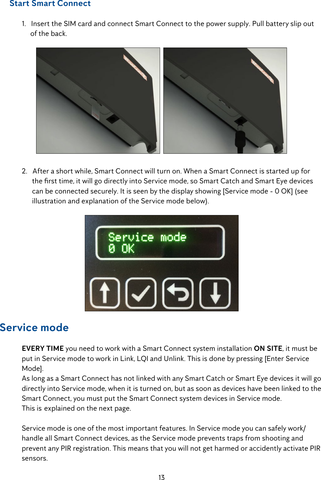 13     Start Smart Connect  1.   Insert the SIM card and connect Smart Connect to the power supply. Pull battery slip out         of the back.    2.   After a short while, Smart Connect will turn on. When a Smart Connect is started up for    thersttime,itwillgodirectlyintoServicemode,soSmartCatchandSmartEyedevices        can be connected securely. It is seen by the display showing [Service mode - 0 OK] (see            illustration and explanation of the Service mode below).Service mode EVERY TIME you need to work with a Smart Connect system installation ON SITE, it must be    put in Service mode to work in Link, LQI and Unlink. This is done by pressing [Enter Service    Mode].  As long as a Smart Connect has not linked with any Smart Catch or Smart Eye devices it will go    directly into Service mode, when it is turned on, but as soon as devices have been linked to the    Smart Connect, you must put the Smart Connect system devices in Service mode.        This is  explained on the next page.  Service mode is one of the most important features. In Service mode you can safely work/      handle all Smart Connect devices, as the Service mode prevents traps from shooting and      prevent any PIR registration. This means that you will not get harmed or accidently activate PIR   sensors.
