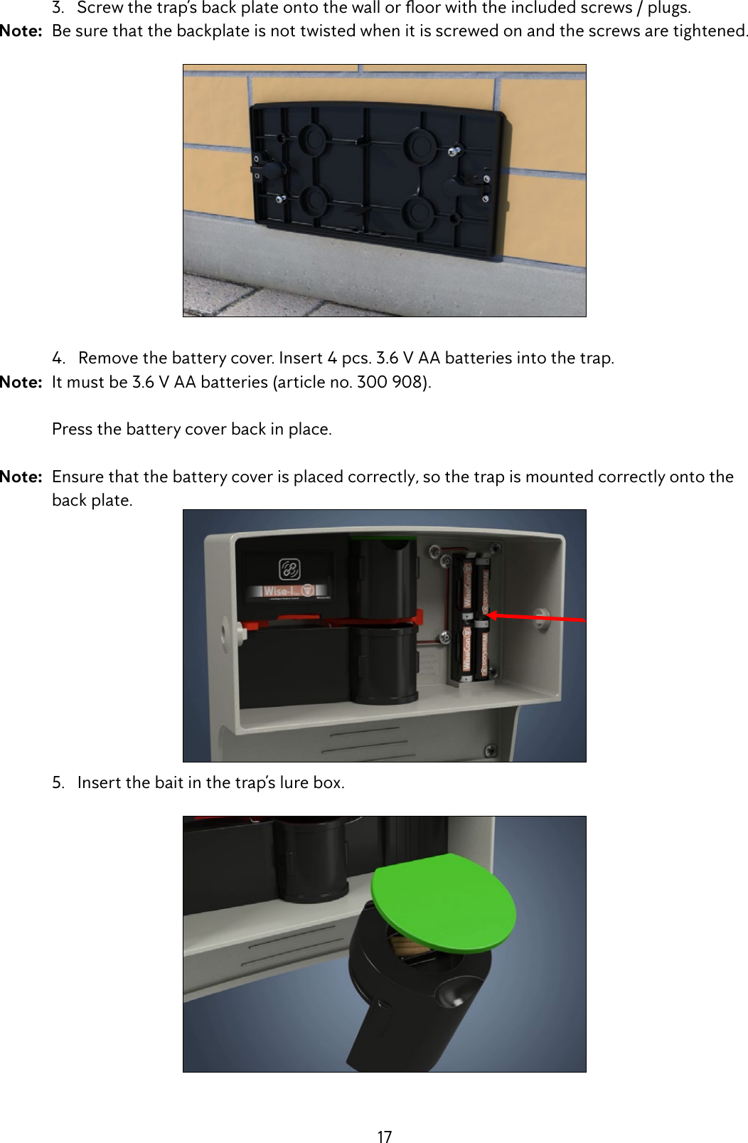 17 3.Screwthetrap&rsquo;sbackplateontothewalloroorwiththeincludedscrews/plugs.Note:  Be sure that the backplate is not twisted when it is screwed on and the screws are tightened.  4.   Remove the battery cover. Insert 4 pcs. 3.6 V AA batteries into the trap. Note:  It must be 3.6 V AA batteries (article no. 300 908).  Press the battery cover back in place. Note:  Ensure that the battery cover is placed correctly, so the trap is mounted correctly onto the      back plate.  5.   Insert the bait in the trap&rsquo;s lure box.  
