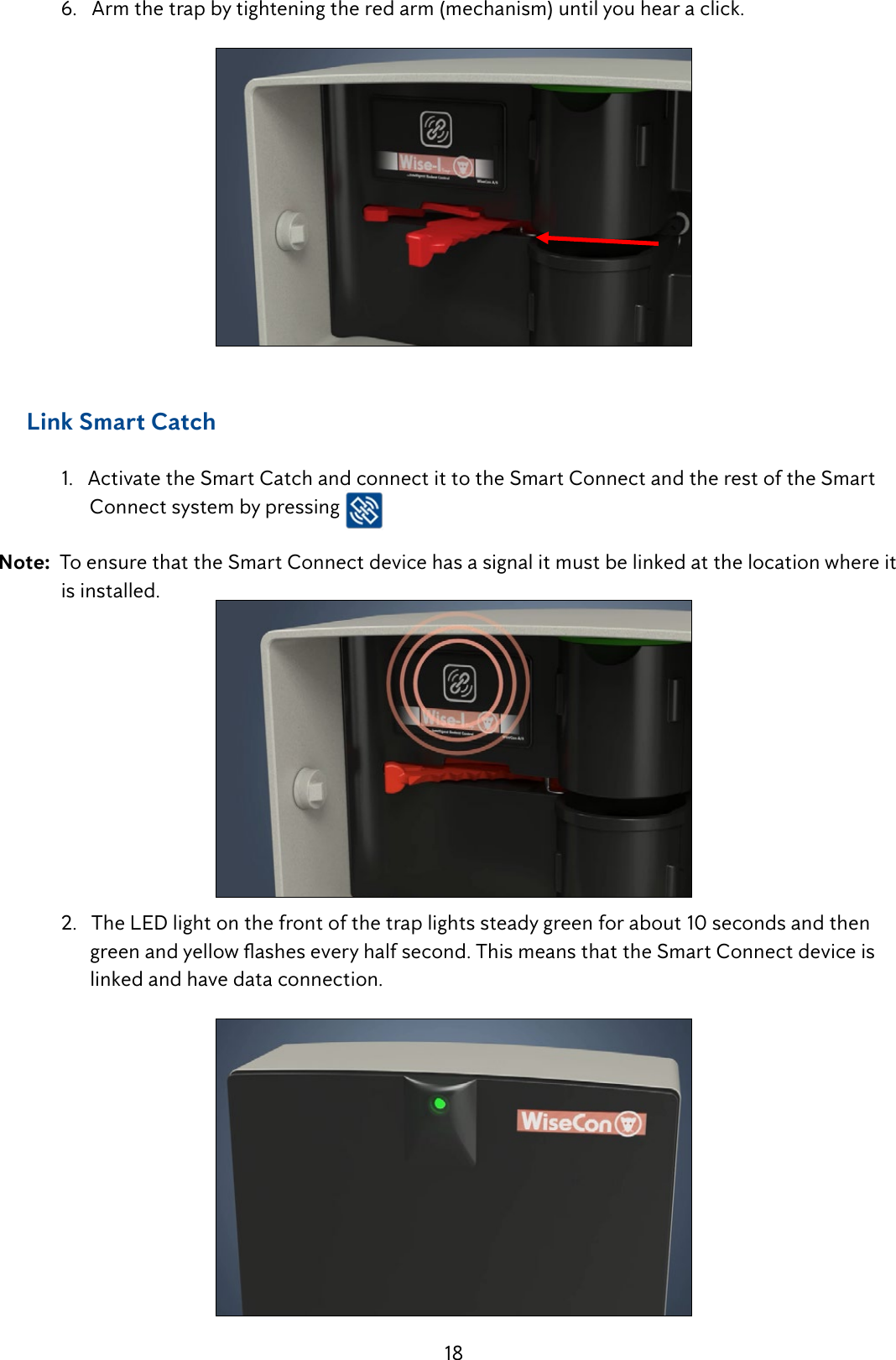 18  6.   Arm the trap by tightening the red arm (mechanism) until you hear a click.     Link Smart Catch  1.   Activate the Smart Catch and connect it to the Smart Connect and the rest of the Smart          Connect system by pressing   Note:  To ensure that the Smart Connect device has a signal it must be linked at the location where it    is installed.  2.   The LED light on the front of the trap lights steady green for about 10 seconds and then    greenandyellowasheseveryhalfsecond.ThismeansthattheSmartConnectdeviceis        linked and have data connection.