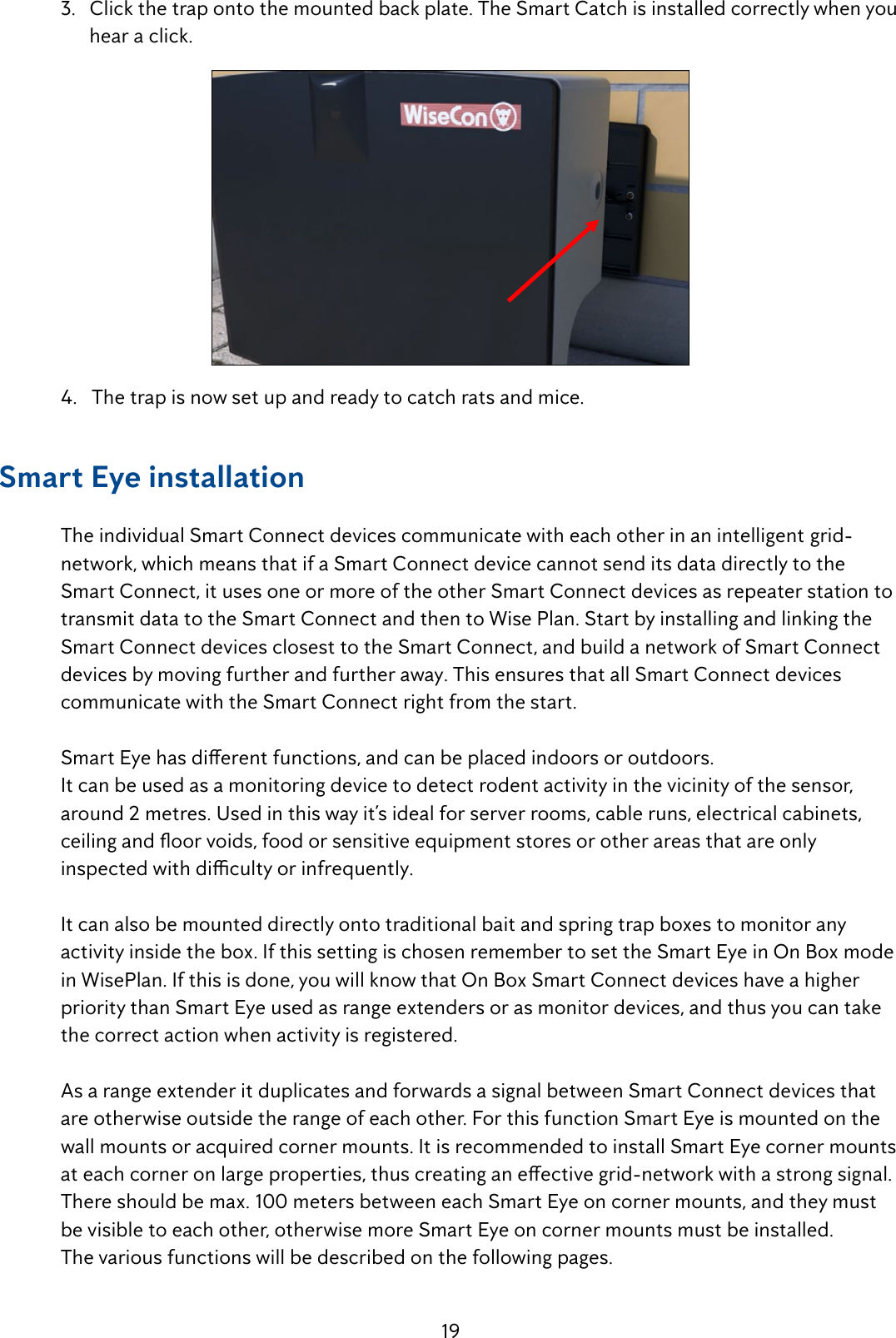 19  3.   Click the trap onto the mounted back plate. The Smart Catch is installed correctly when you          hear a click.  4.   The trap is now set up and ready to catch rats and mice.Smart Eye installation  The individual Smart Connect devices communicate with each other in an intelligent  grid-     network, which means that if a Smart Connect device cannot send its data directly to the      Smart Connect, it uses one or more of the other Smart Connect devices as repeater station to    transmit data to the Smart Connect and then to Wise Plan. Start by installing and linking the    Smart Connect devices closest to the Smart Connect, and build a network of Smart Connect    devices by moving further and further away. This ensures that all Smart Connect devices      communicate with the Smart Connect right from the start.  SmartEyehasdierentfunctions,andcanbeplacedindoorsoroutdoors.  It can be used as a monitoring device to detect rodent activity in the vicinity of the sensor,      around 2 metres. Used in this way it&rsquo;s ideal for server rooms, cable runs, electrical cabinets,    ceilingandoorvoids,foodorsensitiveequipmentstoresorotherareasthatareonly  inspectedwithdicultyorinfrequently.  It can also be mounted directly onto traditional bait and spring trap boxes to monitor any      activity inside the box. If this setting is chosen remember to set the Smart Eye in On Box mode    in WisePlan. If this is done, you will know that On Box Smart Connect devices have a higher   priority than Smart Eye used as range extenders or as monitor devices, and thus you can take    the correct action when activity is registered.    As a range extender it duplicates and forwards a signal between Smart Connect devices that    are otherwise outside the range of each other. For this function Smart Eye is mounted on the   wall mounts or acquired corner mounts. It is recommended to install Smart Eye corner mounts   ateachcorneronlargeproperties,thuscreatinganeectivegrid-networkwithastrongsignal.  There should be max. 100 meters between each Smart Eye on corner mounts, and they must    be visible to each other, otherwise more Smart Eye on corner mounts must be installed.  The various functions will be described on the following pages.