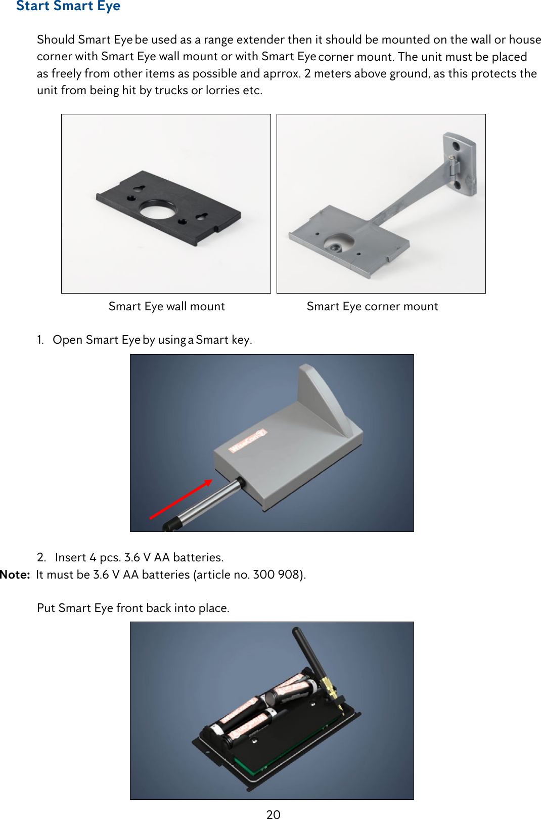 20     Start Smart Eye  Should Smart Eye be used as a range extender then it should be mounted on the wall or house    corner with Smart Eye wall mount or with Smart Eye corner mount. The unit must be placed    as freely from other items as possible and aprrox. 2 meters above ground, as this protects the    unit from being hit by trucks or lorries etc.  Smart Eye wall mount                            Smart Eye corner mount  1.   Open Smart Eye by using a Smart key.  2.   Insert 4 pcs. 3.6 V AA batteries. Note:  It must be 3.6 V AA batteries (article no. 300 908).    Put Smart Eye front back into place.