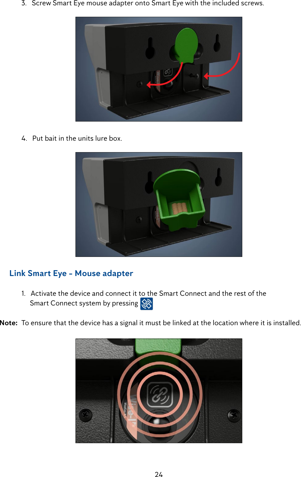 24  3.   Screw Smart Eye mouse adapter onto Smart Eye with the included screws.    4.   Put bait in the units lure box.      Link Smart Eye - Mouse adapter  1.   Activate the device and connect it to the Smart Connect and the rest of the                  Smart Connect system by pressing   Note:  To ensure that the device has a signal it must be linked at the location where it is installed.