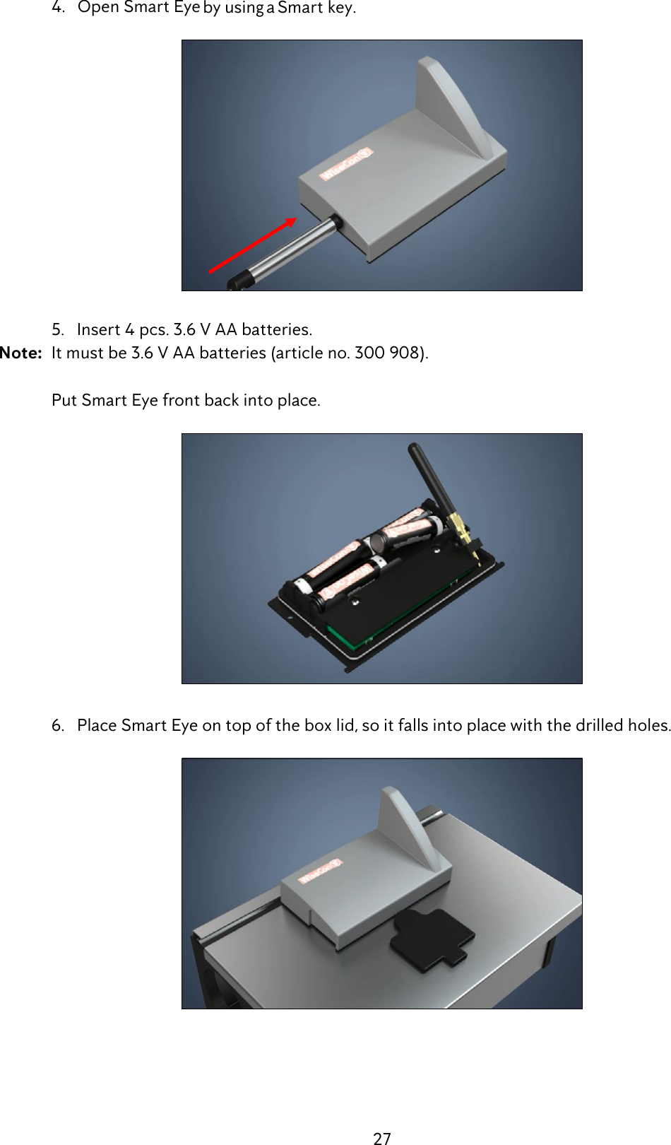 27  4.   Open Smart Eye by using a Smart key.  5.   Insert 4 pcs. 3.6 V AA batteries. Note:  It must be 3.6 V AA batteries (article no. 300 908).    Put Smart Eye front back into place.   6.   Place Smart Eye on top of the box lid, so it falls into place with the drilled holes. 