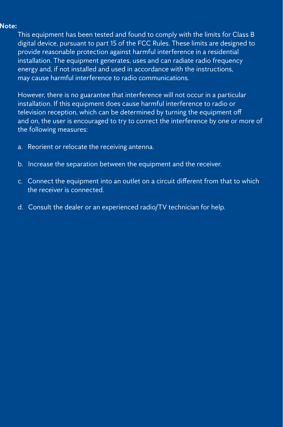 3Note:   This equipment has been tested and found to comply with the limits for Class B    digital device, pursuant to part 15 of the FCC Rules. These limits are designed to    provide reasonable protection against harmful interference in a residential      installation. The equipment generates, uses and can radiate radio frequency      energy and, if not installed and used in accordance with the instructions,       may cause harmful interference to radio communications.  However, there is no guarantee that interference will not occur in a particular      installation. If this equipment does cause harmful interference to radio or     televisionreception,whichcanbedeterminedbyturningtheequipmento   and on, the user is encouraged to try to correct the interference by one or more of    the following measures:   a.   Reorient or relocate the receiving antenna.   b.   Increase the separation between the equipment and the receiver.  c.Connecttheequipmentintoanoutletonacircuitdierentfromthattowhich        the receiver is connected.   d.   Consult the dealer or an experienced radio/TV technician for help.