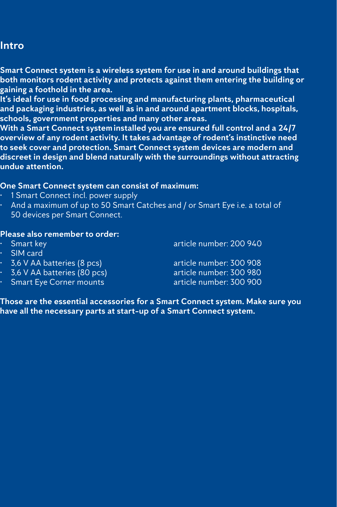 4Smart Connect system is a wireless system for use in and around buildings that both monitors rodent activity and protects against them entering the building or gaining a foothold in the area.It&rsquo;s ideal for use in food processing and manufacturing plants, pharmaceutical and packaging industries, as well as in and around apartment blocks, hospitals, schools, government properties and many other areas. With a Smart Connect system installed you are ensured full control and a 24/7 overview of any rodent activity. It takes advantage of rodent&rsquo;s instinctive need to seek cover and protection. Smart Connect system devices are modern and discreet in design and blend naturally with the surroundings without attracting undue attention.One Smart Connect system can consist of maximum:&bull;  1 Smart Connect incl. power supply&bull;  And a maximum of up to 50 Smart Catches and / or Smart Eye i.e. a total of    50 devices per Smart Connect.Please also remember to order:&bull;  Smart key             article number: 200 940 &bull;  SIM card       &bull;  3,6 V AA batteries (8 pcs)         article number: 300 908&bull;  3,6 V AA batteries (80 pcs)       article number: 300 980&bull;  Smart Eye Corner mounts        article number: 300 900Those are the essential accessories for a Smart Connect system. Make sure you have all the necessary parts at start-up of a Smart Connect system. Intro