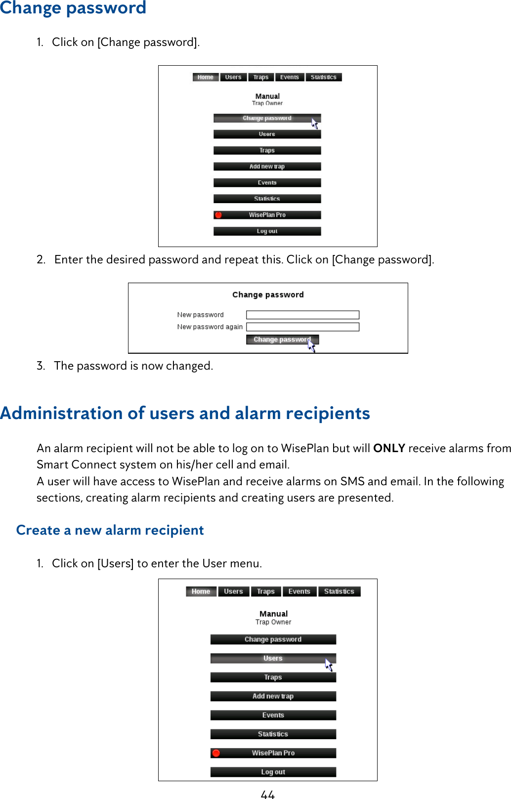 44Change password   1.   Click on [Change password].  2.   Enter the desired password and repeat this. Click on [Change password].   3.   The password is now changed.Administration of users and alarm recipients   An alarm recipient will not be able to log on to WisePlan but will ONLY receive alarms from     Smart Connect system on his/her cell and email.  A user will have access to WisePlan and receive alarms on SMS and email. In the following      sections, creating alarm recipients and creating users are presented.     Create a new alarm recipient  1.   Click on [Users] to enter the User menu. 