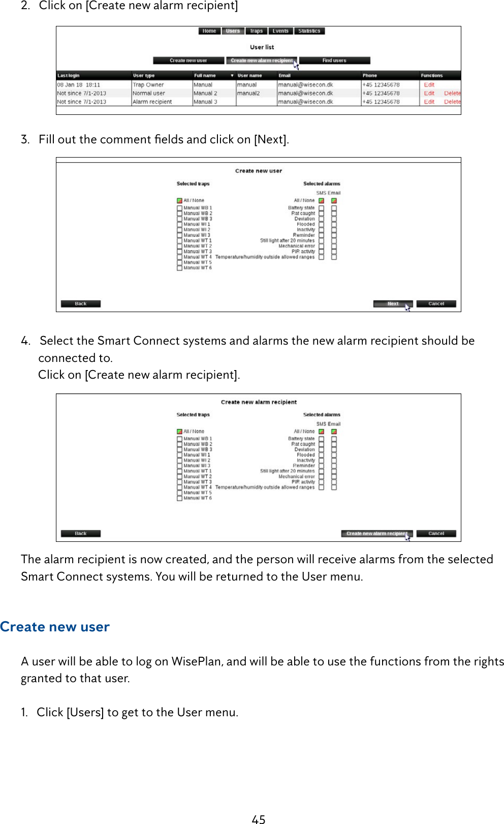 45  2.   Click on [Create new alarm recipient] 3.Filloutthecommenteldsandclickon[Next].  4.   Select the Smart Connect systems and alarms the new alarm recipient should be             connected to.         Click on [Create new alarm recipient].  The alarm recipient is now created, and the person will receive alarms from the selected     SmartConnectsystems.YouwillbereturnedtotheUsermenu.     Create new user  A user will be able to log on WisePlan, and will be able to use the functions from the rights      granted to that user.  1.   Click [Users] to get to the User menu.