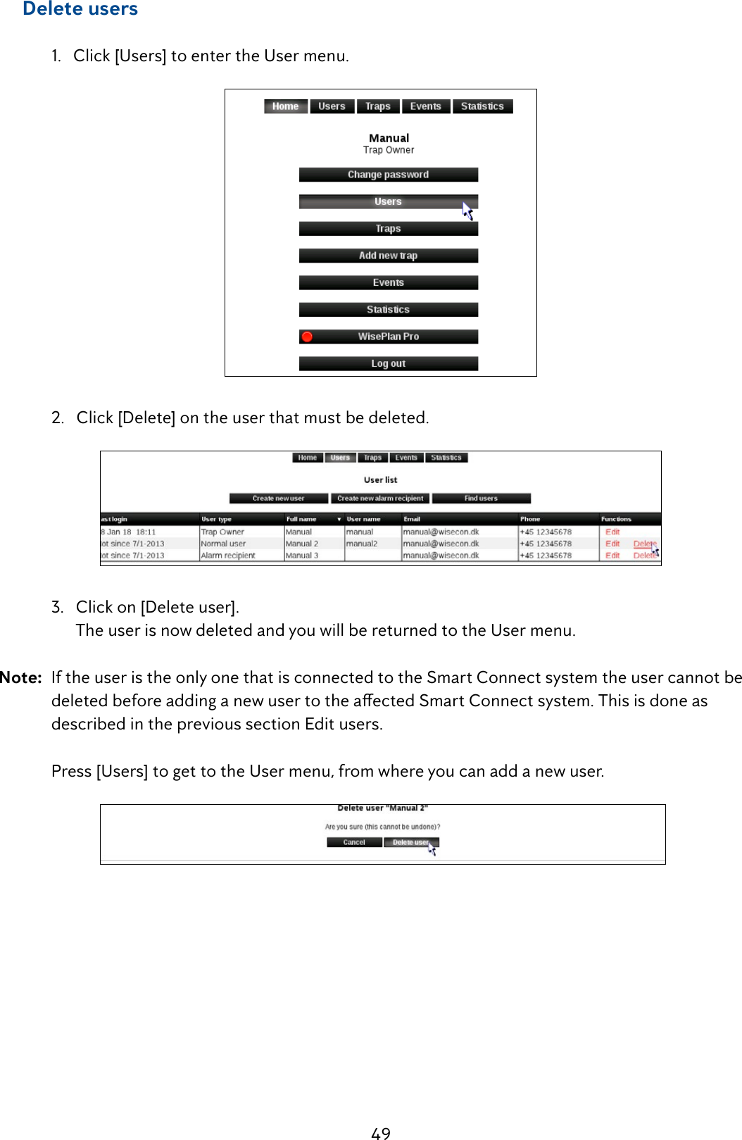 49     Delete users  1.   Click [Users] to enter the User menu.  2.   Click [Delete] on the user that must be deleted.  3.   Click on [Delete user].        The user is now deleted and you will be returned to the User menu.Note:  If the user is the only one that is connected to the Smart Connect system the user cannot be   deletedbeforeaddinganewusertotheaectedSmartConnectsystem.Thisisdoneas   described in the previous section Edit users.  Press [Users] to get to the User menu, from where you can add a new user. 