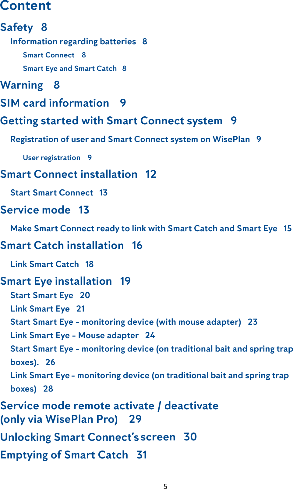 5ContentCompliance statement  2Safety   8     Information regarding batteries   8  Smart Connect    8  Smart Eye and Smart Catch   8Warning    8SIM card information    9Getting started with Smart Connect system   9     Registration of user and Smart Connect system on WisePlan   9  User registration    9Smart Connect installation   12     Start Smart Connect   13Service mode   13     Make Smart Connect ready to link with Smart Catch and Smart Eye   15Smart Catch installation   16     Link Smart Catch   18Smart Eye installation   19     Start Smart Eye   20     Link Smart Eye   21     Start Smart Eye - monitoring device (with mouse adapter)   23     Link Smart Eye - Mouse adapter   24     Start Smart Eye - monitoring device (on traditional bait and spring trap            boxes).   26     Link Smart Eye - monitoring device (on traditional bait and spring trap           boxes)   28Service mode remote activate / deactivate (only via WisePlan Pro)    29Unlocking Smart Connect&rsquo;s screen   30Emptying of Smart Catch   31