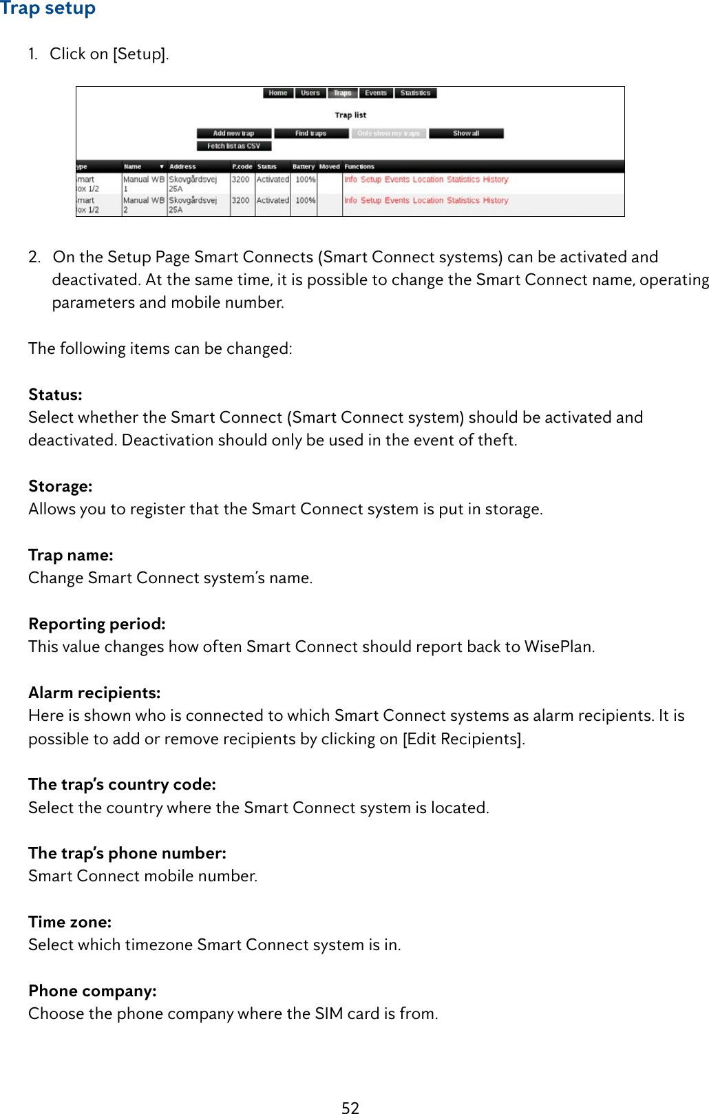 52     Trap setup  1.   Click on [Setup].   2.   On the Setup Page Smart Connects (Smart Connect systems) can be activated and            deactivated. At the same time, it is possible to change the Smart Connect name, operating          parameters and mobile number.  The following items can be changed: Status:   Select whether the Smart Connect (Smart Connect system) should be activated and      deactivated. Deactivation should only be used in the event of theft.  Storage:   Allows you to register that the Smart Connect system is put in storage.  Trap name:  Change Smart Connect system&rsquo;s name.  Reporting period:   This value changes how often Smart Connect should report back to WisePlan.  Alarm recipients:   Here is shown who is connected to which Smart Connect systems as alarm recipients. It is      possible to add or remove recipients by clicking on [Edit Recipients].  The trap&rsquo;s country code:   Select the country where the Smart Connect system is located.  The trap&rsquo;s phone number:   Smart Connect mobile number.  Time zone:   Select which timezone Smart Connect system is in.  Phone company:   Choose the phone company where the SIM card is from. 