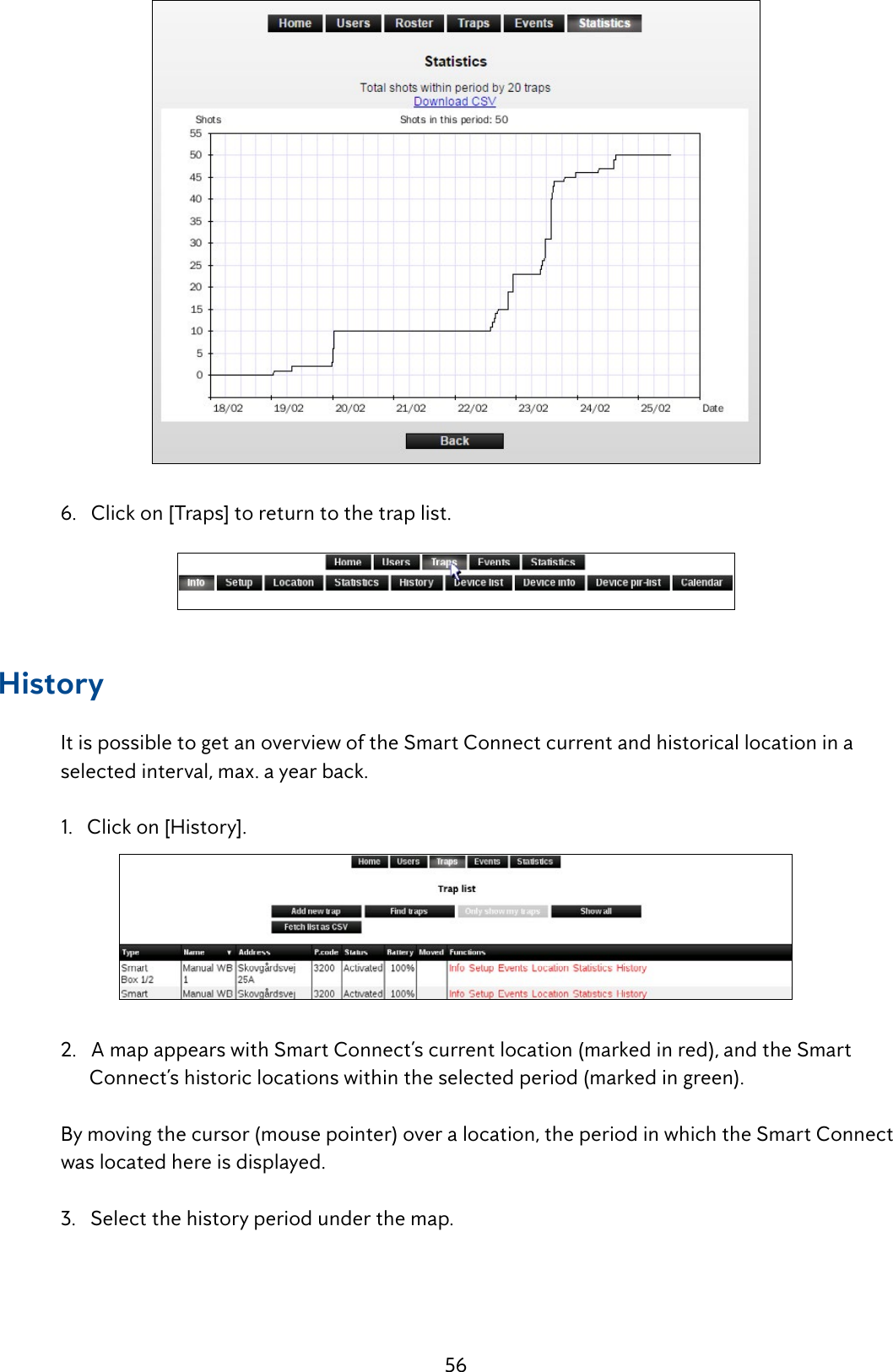 56   6.   Click on [Traps] to return to the trap list.History  It is possible to get an overview of the Smart Connect current and historical location in a      selected interval, max. a year back.  1.   Click on [History].   2.   A map appears with Smart Connect&rsquo;s current location (marked in red), and the Smart            Connect&rsquo;s historic locations within the selected period (marked in green).  By moving the cursor (mouse pointer) over a location, the period in which the Smart Connect    was located here is displayed.  3.   Select the history period under the map.