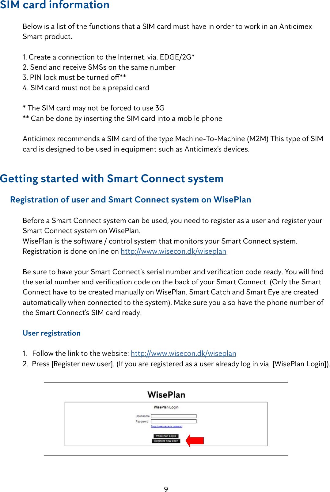 9SIM card information   Below is a list of the functions that a SIM card must have in order to work in an Anticimex      Smart product.   1. Create a connection to the Internet, via. EDGE/2G*  2. Send and receive SMSs on the same number 3.PINlockmustbeturnedo**  4. SIM card must not be a prepaid card  * The SIM card may not be forced to use 3G  ** Can be done by inserting the SIM card into a mobile phone   Anticimex recommends a SIM card of the type Machine-To-Machine (M2M) This type of SIM    card is designed to be used in equipment such as Anticimex&rsquo;s devices.Getting started with Smart Connect system     Registration of user and Smart Connect system on WisePlan  Before a Smart Connect system can be used, you need to register as a user and register your    Smart Connect system on WisePlan.  WisePlan is the software / control system that monitors your Smart Connect system.  Registration is done online on http://www.wisecon.dk/wiseplan BesuretohaveyourSmartConnect&rsquo;sserialnumberandvericationcodeready.Youwillnd theserialnumberandvericationcodeonthebackofyourSmartConnect.(OnlytheSmart  Connect have to be created manually on WisePlan. Smart Catch and Smart Eye are created     automatically when connected to the system). Make sure you also have the phone number of    the Smart Connect&rsquo;s SIM card ready.  User registration   1.   Follow the link to the website: http://www.wisecon.dk/wiseplan 2.  Press [Register new user]. (If you are registered as a user already log in via  [WisePlan Login]).