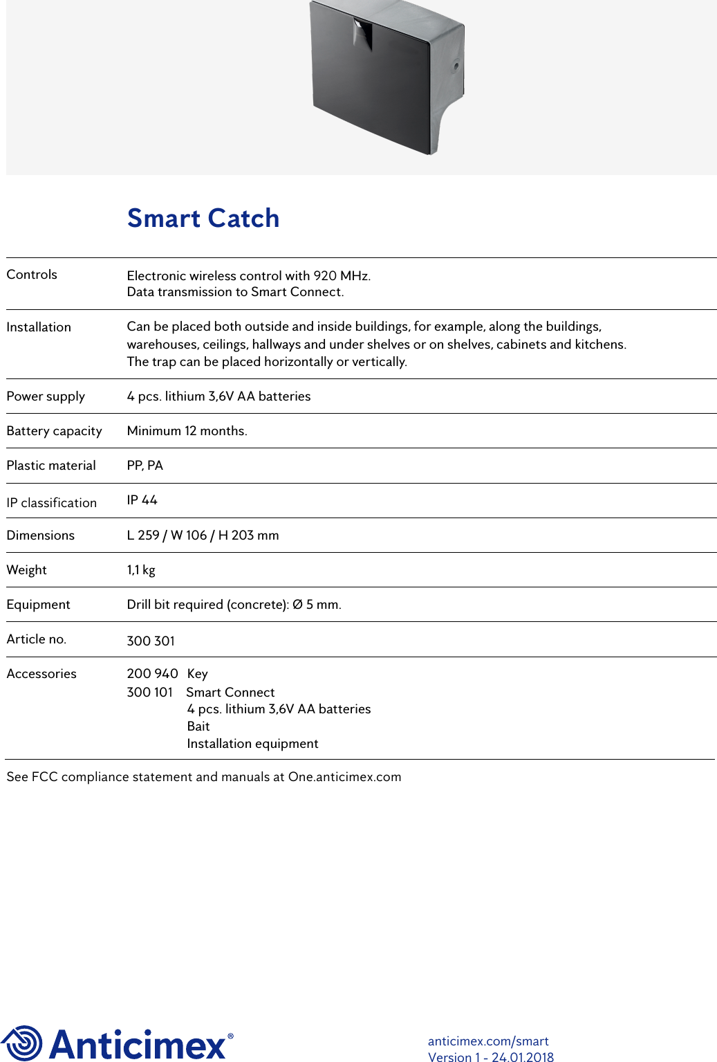 ControlsInstallationPower supplyBattery capacityPlastic materialIP classificationDimensionsWeightEquipmentArticle no.AccessoriesElectronic wireless control with 920 MHz. Data transmission to Smart Connect.Can be placed both outside and inside buildings, for example, along the buildings, warehouses, ceilings, hallways and under shelves or on shelves, cabinets and kitchens. The trap can be placed horizontally or vertically.4 pcs. lithium 3,6V AA batteriesMinimum 12 months.PP, PAIP 44L 259 / W 106 / H 203 mm1,1 kgDrill bit required (concrete): &Oslash; 5 mm.300 301200 940  Key300 101  Smart Connect4 pcs. lithium 3,6V AA batteriesBaitInstallation equipmentSmart Catchanticimex.com/smartVersion 1 - 24.01.2018See FCC compliance statement and manuals at One.anticimex.com