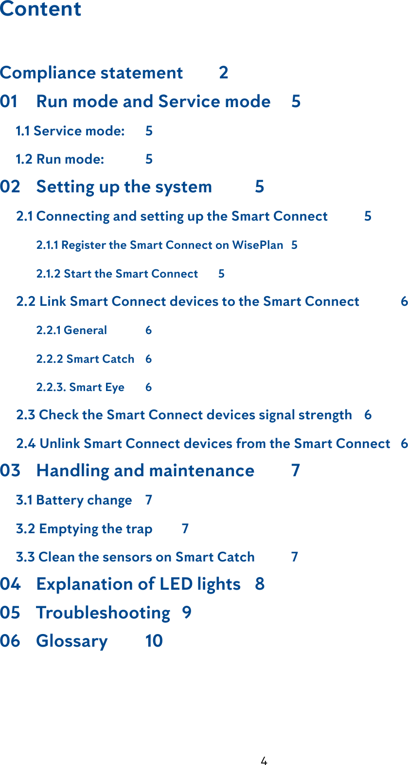 4ContentCompliance statement  201  Run mode and Service mode    5     1.1 Service mode:    5     1.2 Run mode:    502  Setting up the system    5     2.1 Connecting and setting up the Smart Connect    5  2.1.1 Register the Smart Connect on WisePlan   5  2.1.2 Start the Smart Connect    5     2.2 Link Smart Connect devices to the Smart Connect    6  2.2.1 General    6    2.2.2 Smart Catch    6  2.2.3. Smart Eye    6     2.3 Check the Smart Connect devices signal strength   6     2.4 Unlink Smart Connect devices from the Smart Connect   603  Handling and maintenance    7     3.1 Battery change    7     3.2 Emptying the trap    7     3.3 Clean the sensors on Smart Catch    704  Explanation of LED lights   805  Troubleshooting   906  Glossary    10