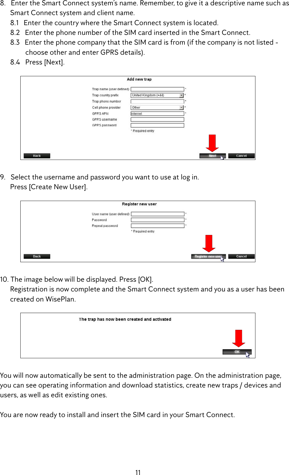 11  8.   Enter the Smart Connect system&rsquo;s name. Remember, to give it a descriptive name such as          Smart Connect system and client name.        8.1   Enter the country where the Smart Connect system is located.        8.2   Enter the phone number of the SIM card inserted in the Smart Connect.        8.3   Enter the phone company that the SIM card is from (if the company is not listed -                     choose other and enter GPRS details).        8.4   Press [Next].   9.   Select the username and password you want to use at log in.        Press [Create New User].  10. The image below will be displayed. Press [OK].        Registration is now complete and the Smart Connect system and you as a user has been           created on WisePlan. Youwillnowautomaticallybesenttotheadministrationpage.Ontheadministrationpage,  you can see operating information and download statistics, create new traps / devices and      users, as well as edit existing ones. YouarenowreadytoinstallandinserttheSIMcardinyourSmartConnect.
