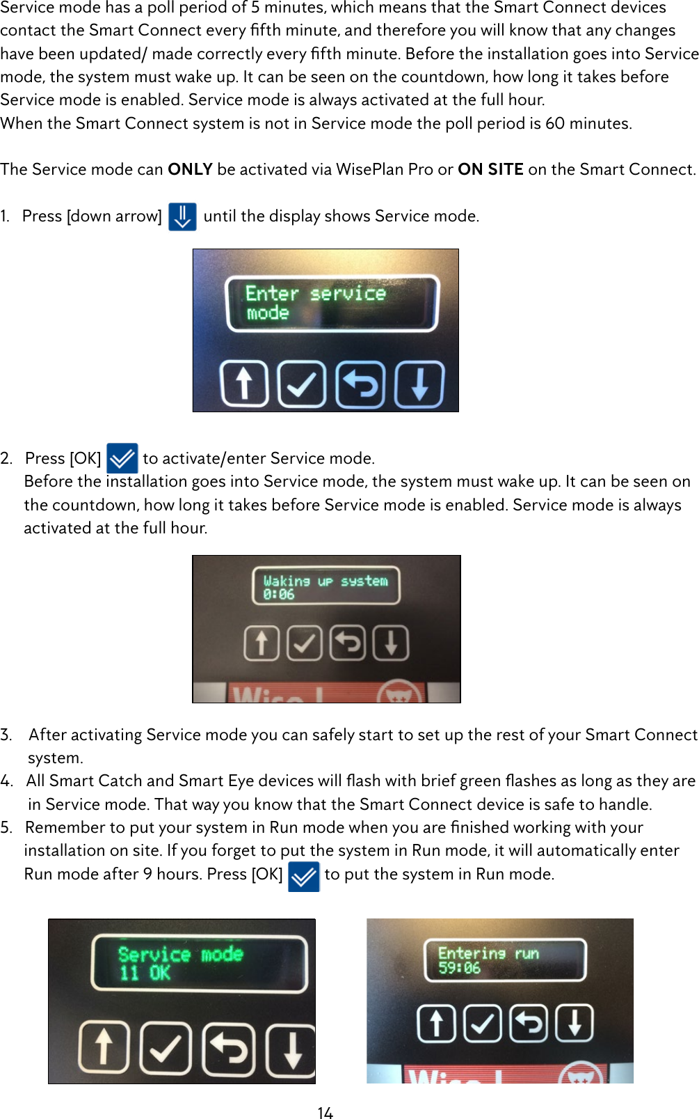 14  Service mode has a poll period of 5 minutes, which means that the Smart Connect devices     contacttheSmartConnecteveryfthminute,andthereforeyouwillknowthatanychanges havebeenupdated/madecorrectlyeveryfthminute.BeforetheinstallationgoesintoService  mode, the system must wake up. It can be seen on the countdown, how long it takes before     Service mode is enabled. Service mode is always activated at the full hour.          When the Smart Connect system is not in Service mode the poll period is 60 minutes.  The Service mode can ONLY be activated via WisePlan Pro or ON SITE on the Smart Connect.    1.   Press [down arrow]   until the display shows Service mode.   2.   Press [OK]   to activate/enter Service mode.         Before the installation goes into Service mode, the system must wake up. It can be seen on         the countdown, how long it takes before Service mode is enabled. Service mode is always          activated at the full hour.  3.    After activating Service mode you can safely start to set up the rest of your Smart Connect           system.  4.AllSmartCatchandSmartEyedeviceswillashwithbriefgreenashesaslongastheyare         in Service mode. That way you know that the Smart Connect device is safe to handle. 5.RemembertoputyoursysteminRunmodewhenyouarenishedworkingwithyour         installation on site. If you forget to put the system in Run mode, it will automatically enter          Run mode after 9 hours. Press [OK]   to put the system in Run mode.    