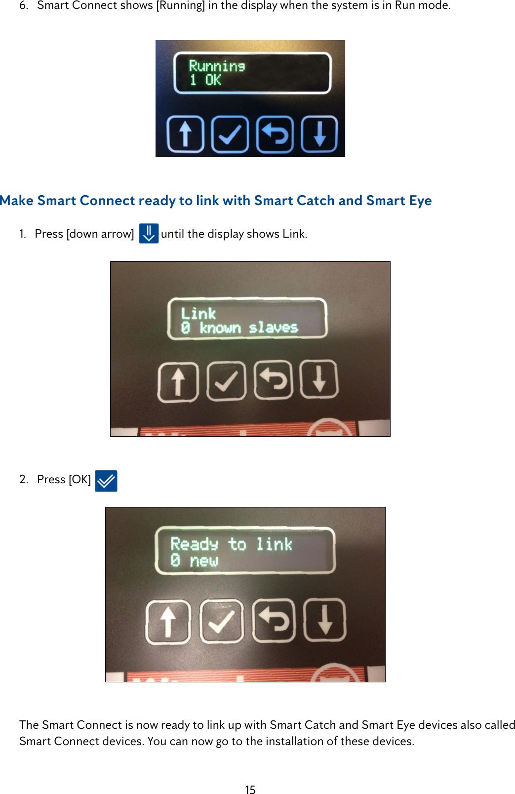 15  6.   Smart Connect shows [Running] in the display when the system is in Run mode.      Make Smart Connect ready to link with Smart Catch and Smart Eye  1.   Press [down arrow]  until the display shows Link.   2.   Press [OK]   The Smart Connect is now ready to link up with Smart Catch and Smart Eye devices also called   SmartConnectdevices.Youcannowgototheinstallationofthesedevices.