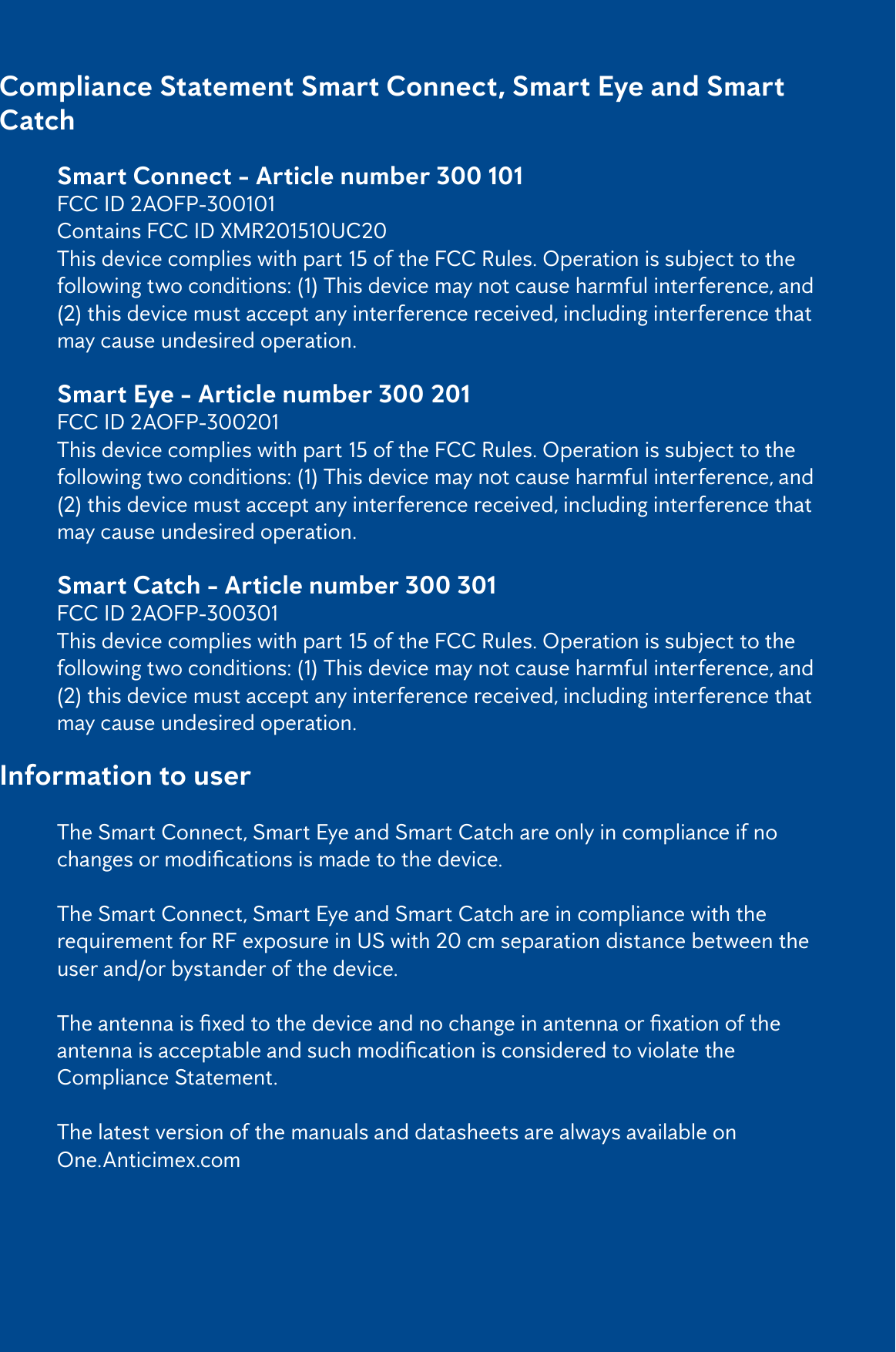 2Compliance Statement Smart Connect, Smart Eye and Smart Catch   Smart Connect - Article number 300 101   FCC ID 2AOFP-300101  Contains FCC ID XMR201510UC20  This device complies with part 15 of the FCC Rules. Operation is subject to the     following two conditions: (1) This device may not cause harmful interference, and    (2) this device must accept any interference received, including interference that    may cause undesired operation.  Smart Eye - Article number 300 201   FCC ID 2AOFP-300201  This device complies with part 15 of the FCC Rules. Operation is subject to the     following two conditions: (1) This device may not cause harmful interference, and    (2) this device must accept any interference received, including interference that    may cause undesired operation.  Smart Catch - Article number 300 301   FCC ID 2AOFP-300301  This device complies with part 15 of the FCC Rules. Operation is subject to the     following two conditions: (1) This device may not cause harmful interference, and    (2) this device must accept any interference received, including interference that    may cause undesired operation.Information to user  The Smart Connect, Smart Eye and Smart Catch are only in compliance if no     changesormodicationsismadetothedevice.   The Smart Connect, Smart Eye and Smart Catch are in compliance with the      requirement for RF exposure in US with 20 cm separation distance between the    user and/or bystander of the device.  Theantennaisxedtothedeviceandnochangeinantennaorxationofthe  antennaisacceptableandsuchmodicationisconsideredtoviolatethe    Compliance Statement.   The latest version of the manuals and datasheets are always available on  One.Anticimex.com