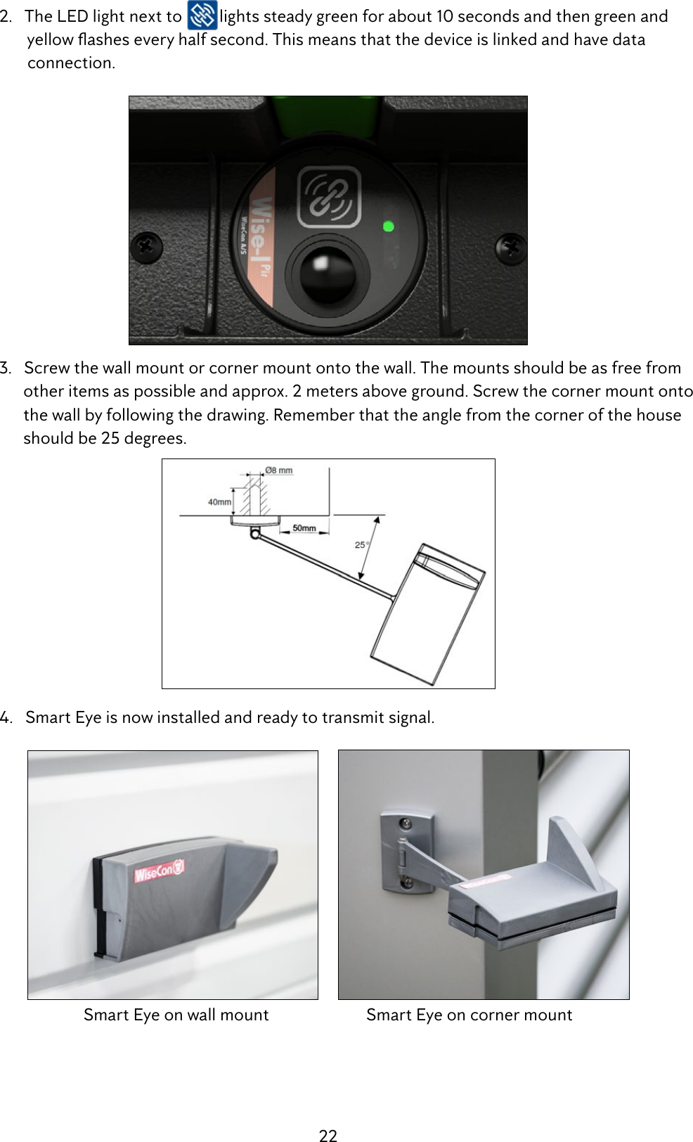 22  2.   The LED light next to  lights steady green for about 10 seconds and then green and  yellowasheseveryhalfsecond.Thismeansthatthedeviceislinkedandhavedata          connection.  3.   Screw the wall mount or corner mount onto the wall. The mounts should be as free from          other items as possible and approx. 2 meters above ground. Screw the corner mount onto          the wall by following the drawing. Remember that the angle from the corner of the house          should be 25 degrees.  4.   Smart Eye is now installed and ready to transmit signal.     Smart Eye on wall mount                        Smart Eye on corner mount