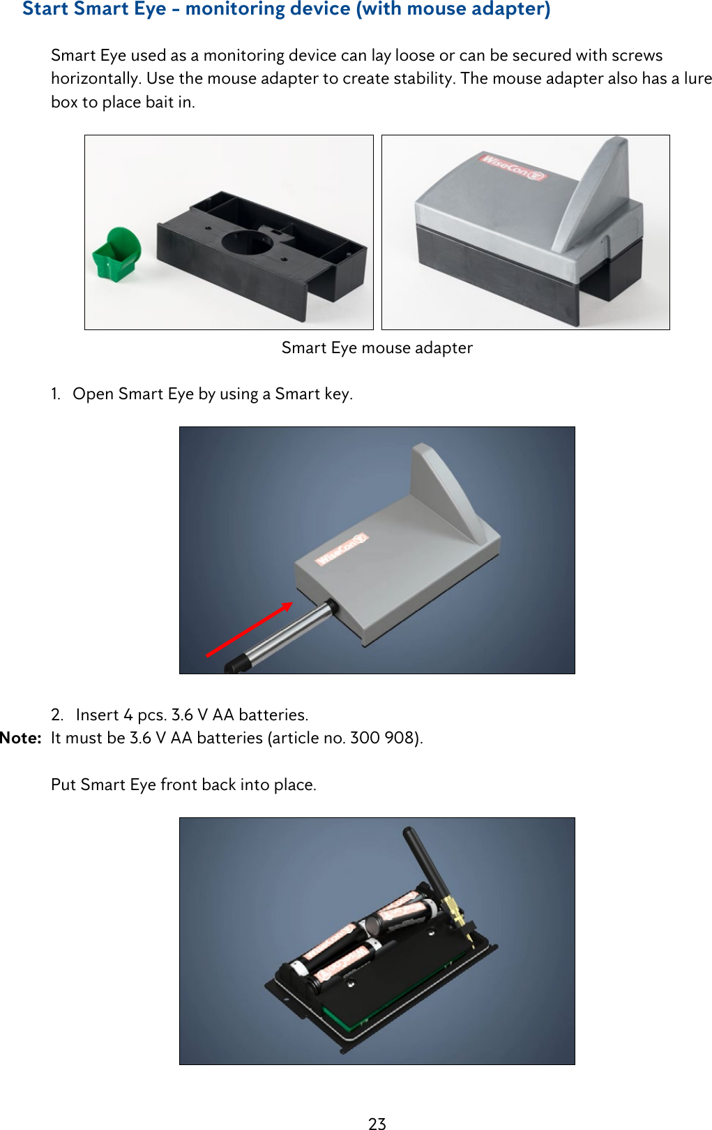 23     Start Smart Eye - monitoring device (with mouse adapter)  Smart Eye used as a monitoring device can lay loose or can be secured with screws        horizontally. Use the mouse adapter to create stability. The mouse adapter also has a lure      box to place bait in.  Smart Eye mouse adapter   1.   Open Smart Eye by using a Smart key.  2.   Insert 4 pcs. 3.6 V AA batteries. Note:  It must be 3.6 V AA batteries (article no. 300 908).    Put Smart Eye front back into place.