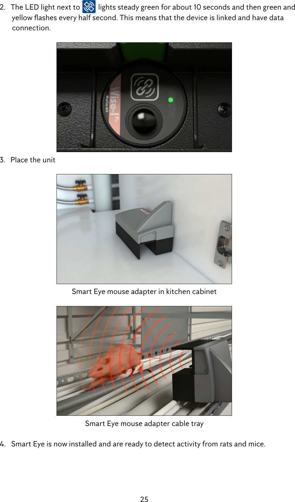 25  2.   The LED light next to   lights steady green for about 10 seconds and then green and  yellowasheseveryhalfsecond.Thismeansthatthedeviceislinkedandhavedata          connection.  3.   Place the unitSmart Eye mouse adapter in kitchen cabinetSmart Eye mouse adapter cable tray  4.   Smart Eye is now installed and are ready to detect activity from rats and mice.